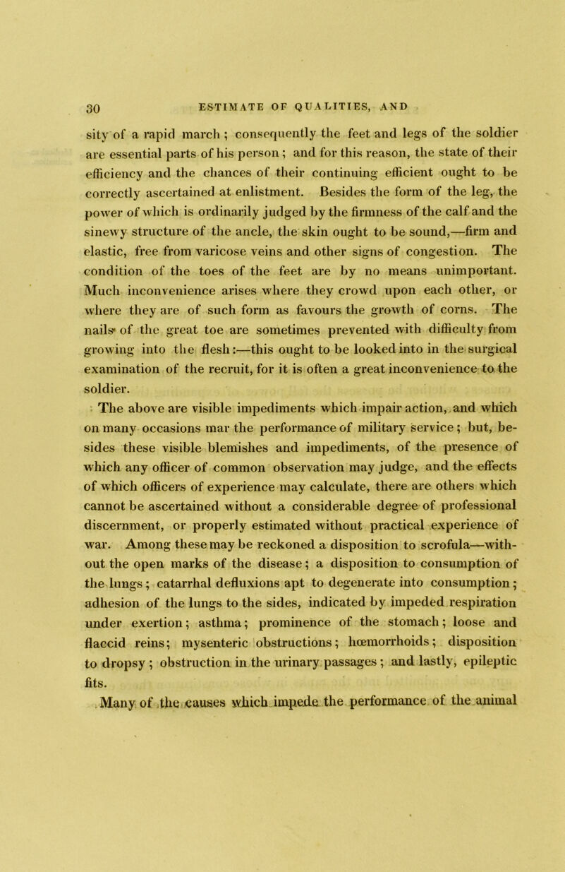 sity of a rapid march ; consequently the feet and legs of the soldier are essential parts of his person; and for this reason, the state of their efficiency and the chances of their continuing efficient ought to be correctly ascertained at enlistment. Besides the form of the leg, the power of which is ordinarily judged by the firmness of the calf and the sinewy structure of the ancle, the skin ought to be sound,—firm and elastic, free from varicose veins and other signs of congestion. The condition of the toes of the feet are by no means unimportant. Much inconvenience arises where they crowd upon each other, or where they are of such form as favours the growth of corns. The nails' of the great toe are sometimes prevented with difficulty from growing into the flesh:—this ought to be looked into in the surgical examination of the recruit, for it is often a great inconvenience to the soldier. The above are visible impediments which impair action, and which on many occasions mar the performance of military service ; but, be- sides these visible blemishes and impediments, of the presence of which any officer of common observation may judge, and the effects of which officers of experience may calculate, there are others which cannot be ascertained without a considerable degree of professional discernment, or properly estimated without practical experience of war. Among these may be reckoned a disposition to scrofula—with- out the open marks of the disease; a disposition to consumption of the lungs; catarrhal defluxions apt to degenerate into consumption; adhesion of the lungs to the sides, indicated by impeded respiration under exertion; asthma; prominence of the stomach; loose and flaccid reins; mysenteric obstructions; haemorrhoids; disposition to dropsy ; obstruction in the urinary passages ; and lastly, epileptic fits. Many of the causes winch impede the performance of the animal