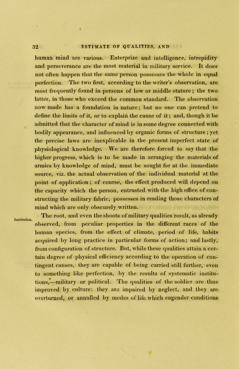 A human mind are various. Enterprize and intelligence, intrepidity and perseverance are the most material in military service. It does not often happen that the same person possesses the whole in eqnal perfection. The two first, according to the writer’s observation, are most frequently found in persons of low or middle stature; the two latter, in those who exceed the common standard. The observation now made has a foundation in nature; but no one can pretend to define the limits of it, or to explain the cause of it; and, though it be admitted that the character of mind is in some degree connected with bodily appearance, and influenced by organic forms of structure; yet the precise laws are inexplicable in the present imperfect state of physiological knowledge. We are therefore forced to say that the higher progress, which is to be made in arranging the materials of armies by knowledge of mind, must be sought for at the immediate source, viz. the actual observation of the individual material at the point of application; of course, the effect produced will depend on the capacity which the person, entrusted with the high office of con- structing the military fabric, possesses in reading those characters of mind which are only obscurely written. The root, and even the shoots of military qualities result, as already Institution. observed, from peculiar properties in the different races of the human species, from the effect of climate, period of life, habits acquired by long practice in particular forms of action; and lastly, from configuration of structure. But, while these qualities attain a cer- tain degree of physical efficiency according to the operation of con- tingent causes, they are capable of being carried still further, even to something like perfection, by the results of systematic institu- tions,—military or political. The qualities of the soldier are thus improved by culture: they are impaired by neglect, and they are overturned, or annulled by modes of life which engender conditions