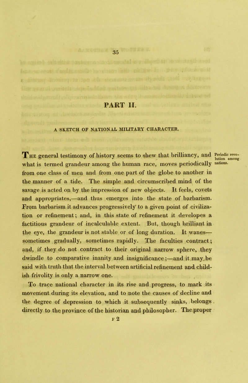 PART II. A SKETCH OF NATIONAL MILITARY CHARACTER. The general testimony of history seems to shew that brilliancy, and what is termed grandeur among the human race, moves periodically from one class of men and from one part of the globe to another in the manner of a tide. The simple and circumscribed mind of the savage is acted on by the impression of new objects. It feels, covets and appropriates,—and thus emerges into the state of barbarism. From barbarism it advances progressively to a given point of civiliza- tion or refinement; and, in this state of refinement it developes a factitious grandeur of incalculable extent. But, though brilliant in the eye, the grandeur is not stable or of long duration. It wanes-— sometimes gradually, sometimes rapidly. The faculties contract; and, if they do not contract to their original narrow sphere* they dwindle to comparative inanity and insignificance;—and it may,be said with truth that the interval between artificial refinement and child- ish frivolity is only a narrow one. To trace national character in its rise and progress, to mark its movement during its elevation, and to note the causes of decline and the degree of depression to which it subsequently sinks, belongs directly to the province of the historian and philosopher. The proper f 2 Periodic revo- lution among nations.