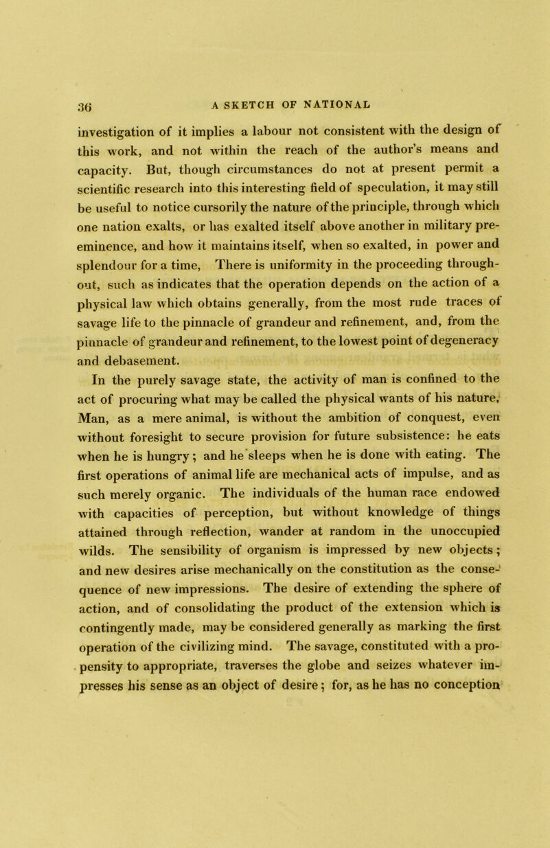 investigation of it implies a labour not consistent with the design of this work, and not within the reach of the author’s means and capacity. But, though circumstances do not at present permit a scientific research into this interesting field of speculation, it may still be useful to notice cursorily the nature of the principle, through whicli one nation exalts, or has exalted itself above another in military pre- eminence, and how it maintains itself, when so exalted, in power and splendour for a time, There is uniformity in the proceeding through- out, such as indicates that the operation depends on the action of a physical law which obtains generally, from the most rude traces of savage life to the pinnacle of grandeur and refinement, and, from the pinnacle of grandeur and refinement, to the lowest point of degeneracy and debasement. In the purely savage state, the activity of man is confined to the act of procuring what may be called the physical wants of his nature, Man, as a mere animal, is without the ambition of conquest, even without foresight to secure provision for future subsistence: he eats when he is hungry; and he sleeps when he is done with eating. The first operations of animal life are mechanical acts of impulse, and as such merely organic. The individuals of the human race endowed with capacities of perception, but without knowledge of things attained through reflection, wander at random in the unoccupied wilds. The sensibility of organism is impressed by new objects ; and new desires arise mechanically on the constitution as the conse- quence of new impressions. The desire of extending the sphere of action, and of consolidating the product of the extension which is contingently made, may be considered generally as marking the first operation of the civilizing mind. The savage, constituted with a pro- pensity to appropriate, traverses the globe and seizes whatever im- presses his sense as an object of desire; for, as he has no conception