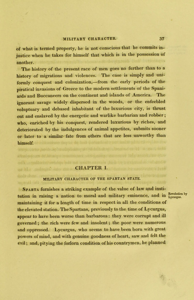 of what is termed property, he is not conscious that he commits in- justice when he takes for himself that which is in the possession of another. The history of the present race of men goes no further than to a history of migrations and violences. The case is simply and uni- formly conquest and colonization,—from the early periods of the piratical invasions of Greece to the modern settlements of the Spani- ards and Buccaneers on the continent and islands of America. The ignorant savage widely dispersed in the woods, or the enfeebled voluptuary and debased inhabitant of the luxurious city, is thrust out and enslaved by the energetic and warlike barbarian and robber; who, enriched by his conquest, rendered luxurious by riches, and deteriorated by the indulgences of animal appetites, submits sooner or later to a similar fate from others that are less unworthy than himself. CHAPTER I. MILITARY CHARACTER OF THE SPARTAN STATE. Sparta furnishes a striking example of the value of law a,nd insti- tution in raising a nation to moral and military eminence, and in maintaining it for a length of time in respect in all the conditions of the elevated station. The Spartans, previously to the time of Lycurgus, appear to have been worse than barbarous: they were corrupt and ill governed; the rich were few and insolent; the poor were numerous and oppressed. Lycurgus, who seems to have been born with great powers of mind, and with genuine goodness of heart, saw and telt the evil; and, pitying the forlorn condition of his countrymen, he planned Revolution by Lycurgus.