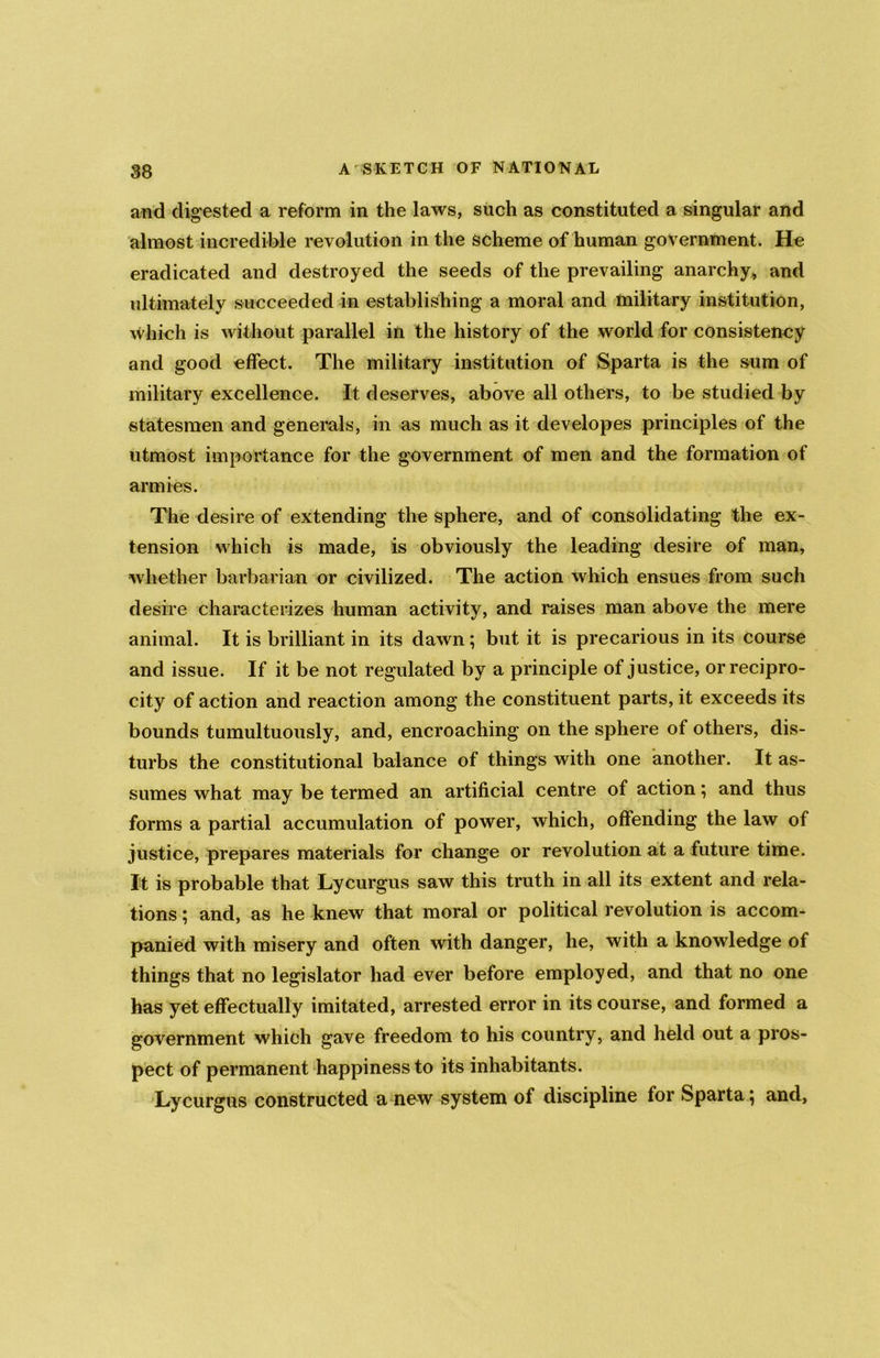and digested a reform in the laws, such as constituted a singular and almost incredible revolution in the scheme of human government. He eradicated and destroyed the seeds of the prevailing anarchy, and ultimately succeeded in establishing a moral and military institution, which is without parallel in the history of the world for consistency and good effect. The military institution of Sparta is the sum of military excellence. It deserves, above all others, to be studied by statesmen and generals, in as much as it developes principles of the utmost importance for the government of men and the formation of armies. The desire of extending the sphere, and of consolidating the ex- tension which is made, is obviously the leading desire of man, whether barbarian or civilized. The action which ensues from such desire characterizes human activity, and raises man above the mere animal. It is brilliant in its dawn; but it is precarious in its course and issue. If it be not regulated by a principle of justice, or recipro- city of action and reaction among the constituent parts, it exceeds its bounds tumultuously, and, encroaching on the sphere of others, dis- turbs the constitutional balance of things with one another. It as- sumes what may be termed an artificial centre of action; and thus forms a partial accumulation of power, which, offending the law of justice, prepares materials for change or revolution at a future time. It is probable that Lycurgus saw this truth in all its extent and rela- tions ; and, as he knew that moral or political revolution is accom- panied with misery and often with danger, he, with a knowledge of things that no legislator had ever before employed, and that no one has yet effectually imitated, arrested error in its course, and formed a government which gave freedom to his country, and held out a pros- pect of permanent happiness to its inhabitants. Lycurgus constructed a new system of discipline for Spartaj and,