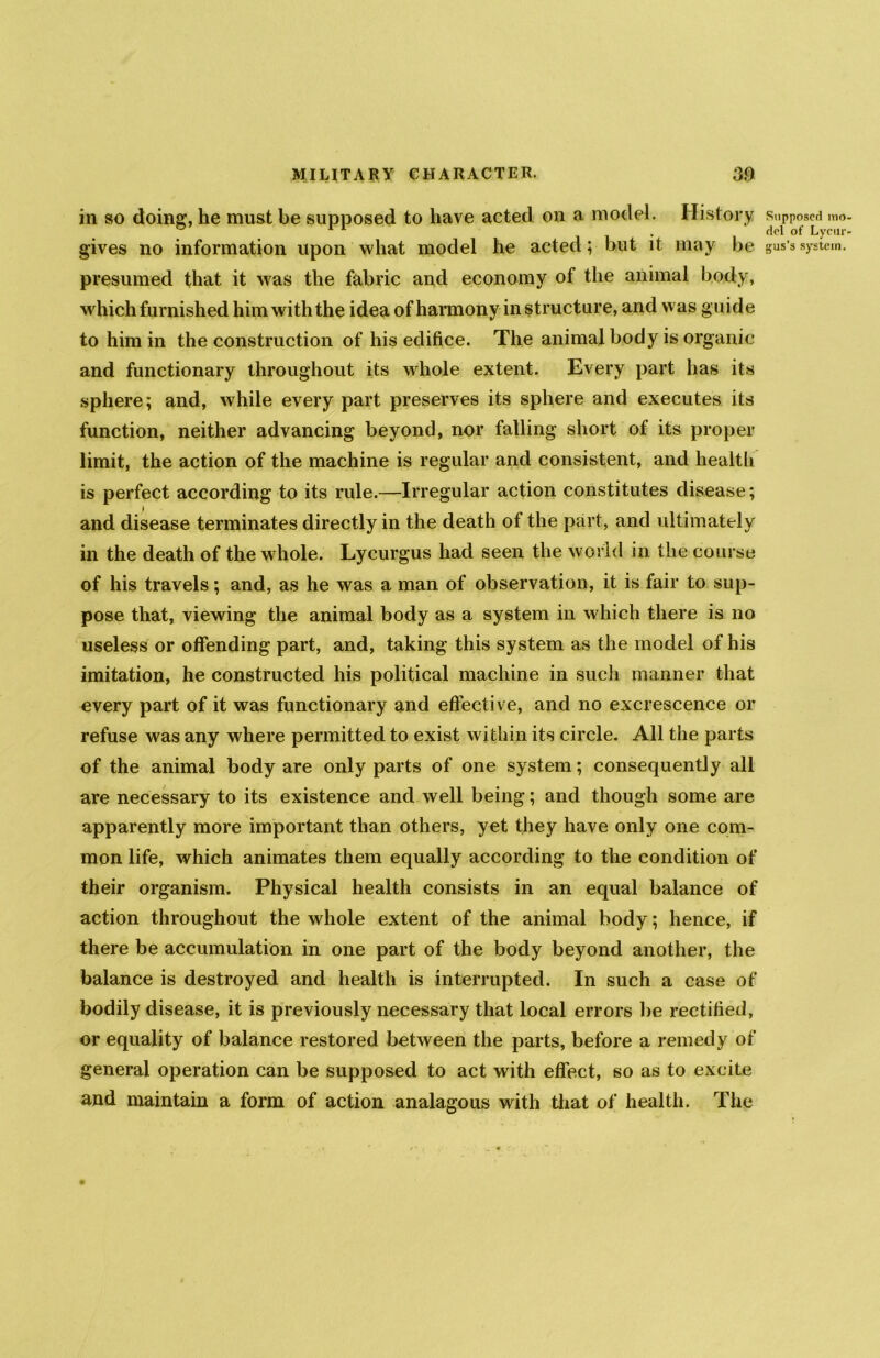 in so doing, he must be supposed to have acted on a model. History gives no information upon what model he acted; but it may be presumed that it was the fabric and economy of the animal body, which furnished him with the idea of harmony in structure, and was guide to him in the construction of his edifice. The animal body is organic and functionary throughout its whole extent. Every part has its sphere; and, while every part preserves its sphere and executes its function, neither advancing beyond, nor falling short of its proper limit, the action of the machine is regular and consistent, and health is perfect according to its rule.—Irregular action constitutes disease; and disease terminates directly in the death of the part, and ultimately in the death of the w hole. Lycurgus had seen the world in the course of his travels; and, as he was a man of observation, it is fair to sup- pose that, viewing the animal body as a system in which there is no useless or offending part, and, taking this system as the model of his imitation, he constructed his political machine in such manner that every part of it was functionary and effective, and no excrescence or refuse was any where permitted to exist within its circle. All the parts of the animal body are only parts of one system; consequently all are necessary to its existence and well being; and though some are apparently more important than others, yet they have only one com- mon life, which animates them equally according to the condition of their organism. Physical health consists in an equal balance of action throughout the whole extent of the animal body; hence, if there be accumulation in one part of the body beyond another, the balance is destroyed and health is interrupted. In such a case of bodily disease, it is previously necessary that local errors be rectified, or equality of balance restored between the parts, before a remedy of general operation can be supposed to act with effect, so as to excite and maintain a form of action analagous with that of health. The Supposed mo del of Lyeur gus’s system.