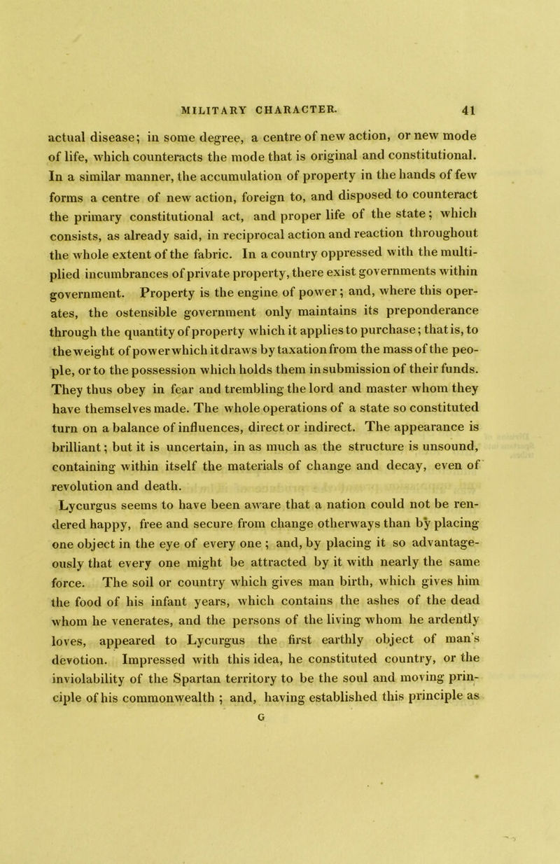 actual disease; in some degree, a centre of new action, or new mode of life, which counteracts the mode that is original and constitutional. In a similar manner, the accumulation of property in the hands of few forms a centre of new action, foreign to, and disposed to counteract the primary constitutional act, and proper life of the state; which consists, as already said, in reciprocal action and reaction throughout the whole extent of the fabric. In a country oppressed with the multi- plied incumbrances of private property, there exist governments within government. Property is the engine of power; and, where this oper- ates, the ostensible government only maintains its preponderance through the quantity of property which it applies to purchase; that is, to the weight of power which it draws by taxation from the mass of the peo- ple, or to the possession which holds them in submission of their funds. They thus obey in fear and trembling the lord and master whom they have themselves made. The whole operations of a state so constituted turn on a balance of influences, direct or indirect. The appearance is brilliant; but it is uncertain, in as much as the structure is unsound, containing within itself the materials of change and decay, even of revolution and death. Lycurgus seems to have been aware that a nation could not be ren- dered happy, free and secure from change otherways than by placing one object in the eye of every one ; and, by placing it so advantage- ously that every one might be attracted by it with nearly the same force. The soil or country which gives man birth, which gives him the food of his infant years, which contains the ashes of the dead whom he venerates, and the persons of the living whom he ardently loves, appeared to Lycurgus the first earthly object of mans devotion. Impressed with this idea, he constituted country, or the inviolability of the Spartan territory to be the soul and moving prin- ciple of his commonwealth ; and, having established this principle as G
