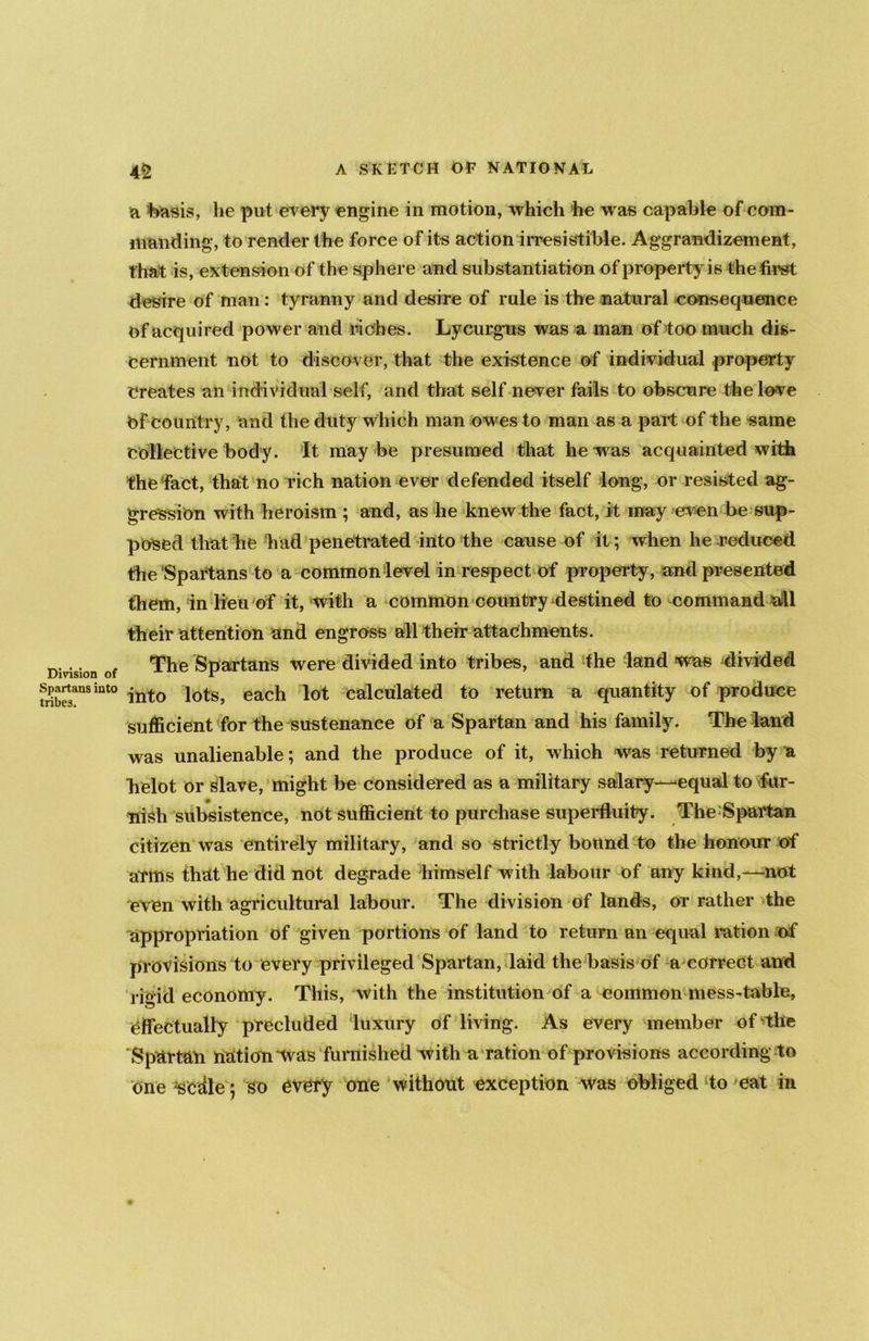 Division of Spartans into tribes. 42 A SKETCH OF NATIONAL a basis, he put every engine in motion, which he was capable of com- manding, to render the force of its action irresistible. Aggrandizement, t hat is, extension of the sphere and substantiation of property is the first desire of man : tyranny and desire of rule is the natural consequence of acquired power and riches. Lycurgus was a man of too much dis- cernment not to discover, that the existence of individual property Creates an individual self, and that self never fails to obscure the lo-ve Of country, and the duty which man owes to man as a part of the same Collective body. It maybe presumed that he was acquainted with the fact, that no rich nation ever defended itself long, or resisted ag- gression with heroism ; and, as he knew the fact, it may even be sup- posed that he had penetrated into the cause of it; when he reduced the Spartans to a common level in respect of property, and presented them, in lieu of it, with a common country destined to command all their attention and engross all their attachments. The Spartans were divided into tribes, and the land was divided into lots, each lot calculated to return a quantity of produce sufficient for the sustenance of a Spartan and his family. The land was unalienable; and the produce of it, which was returned by a Tielot or slave, might be considered as a military salary—-equal to -fur- nish subsistence, not sufficient to purchase superfluity. The Spartan citizen was entirely military, and so strictly bound to the honour of arms that he did not degrade himself with labour of any kind,—not even with agricultural labour. The division of lands, or rather the appropriation of given portions of land to return an equal ration of provisions to every privileged Spartan, laid the basis of a correct and rigid economy. This, with the institution of a common mess-table, effectually precluded luxury of living. As every member of the Spartan nation was furnished witha ration of provisions according to one ^edle; so every one without exception was obliged to eat in