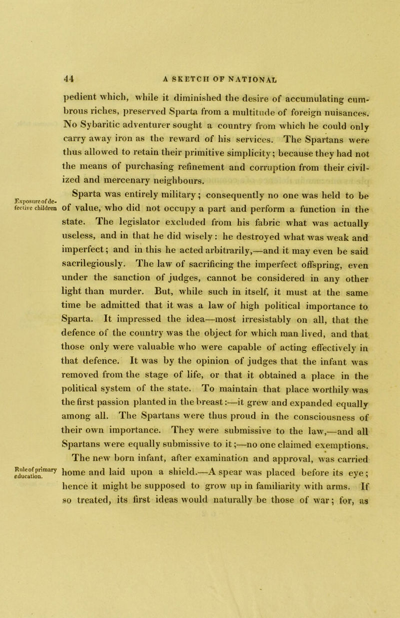 Exposure of de- fective children Rule of primary education. pedient which, while it diminished the desire of accumulating cum- brous riches, preserved Sparta from a multitude of foreign nuisances. No Sybaritic adventurer sought a country from which he could only carry away iron as the reward of his services. The Spartans were thus allowed to retain their primitive simplicity; because they had not the means of purchasing refinement and corruption from their civil- ized and mercenary neighbours. Sparta was entirely military; consequently no one was held to be of value, who did not occupy a part and perform a function in the state. The legislator excluded from his fabric what was actually useless, and in that he did wisely : he destroyed Avhat was weak and imperfect; and in this he acted arbitrarily,—and it may even be said sacrilegiously. The law of sacrificing the imperfect offspring, even under the sanction of judges, cannot be considered in any other light than murder. But, while such in itself, it must at the same time be admitted that it was a law of high political importance to Sparta. It impressed the idea—most irresistably on all, that the defence of the country was the object for which man lived, and that those only were valuable who were capable of acting effectively in that defence. It was by the opinion of judges that the infant was removed from the stage of life, or that it obtained a place in the political system of the state. To maintain that place worthily was the first passion planted in the breast:—it grew and expanded equally among all. The Spartans were thus proud in the consciousness of their own importance. They were submissive to the law,—and all Spartans were equally submissive to it;—no one claimed exemptions. The new born infant, after examination and approval, was carried home and laid upon a shield.—A spear was placed before its eye; hence it might be supposed to grow up in familiarity with arms. If so treated, its first ideas would naturally be those of war; for, as