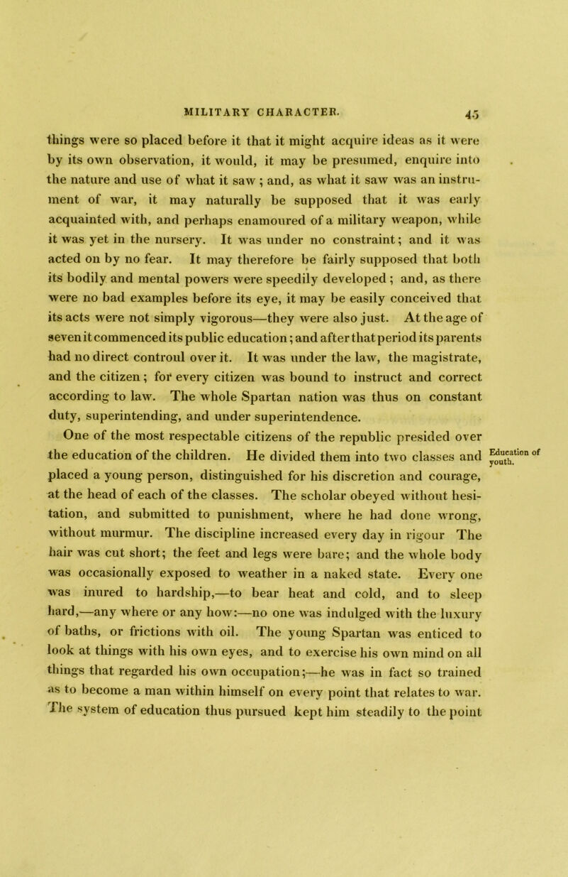 things were so placed before it that it might acquire ideas as it were by its own observation, it would, it may be presumed, enquire into the nature and use of what it saw ; and, as what it saw was an instru- ment of war, it may naturally be supposed that it was early acquainted with, and perhaps enamoured of a military weapon, while it was yet in the nursery. It was under no constraint; and it was acted on by no fear. It may therefore be fairly supposed that botli # its bodily and mental powers were speedily developed ; and, as there were no bad examples before its eye, it may be easily conceived that its acts were not simply vigorous—they were also just. At the age of seven it commenced its public education; and after that period its parents had no direct controul over it. It was under the law, the magistrate, and the citizen; foi* every citizen was bound to instruct and correct according to law. The whole Spartan nation was thus on constant duty, superintending, and under superintendence. One of the most respectable citizens of the republic presided over the education of the children. He divided them into two classes and placed a young person, distinguished for his discretion and courage, at the head of each of the classes. The scholar obeyed without hesi- tation, and submitted to punishment, where he had done wrong, without murmur. The discipline increased every day in rigour The hair was cut short; the feet and legs were bare; and the whole body ■was occasionally exposed to weather in a naked state. Every one was inured to hardship,—to bear heat and cold, and to sleep hard,—any where or any how:—no one was indulged with the luxury of baths, or frictions with oil. The young Spartan was enticed to look at things with his own eyes, and to exercise his own mind on all things that regarded his own occupation;—he was in fact so trained as to become a man within himself on every point that relates to war. 1 he system of education thus pursued kept him steadily to the point Education of youth.