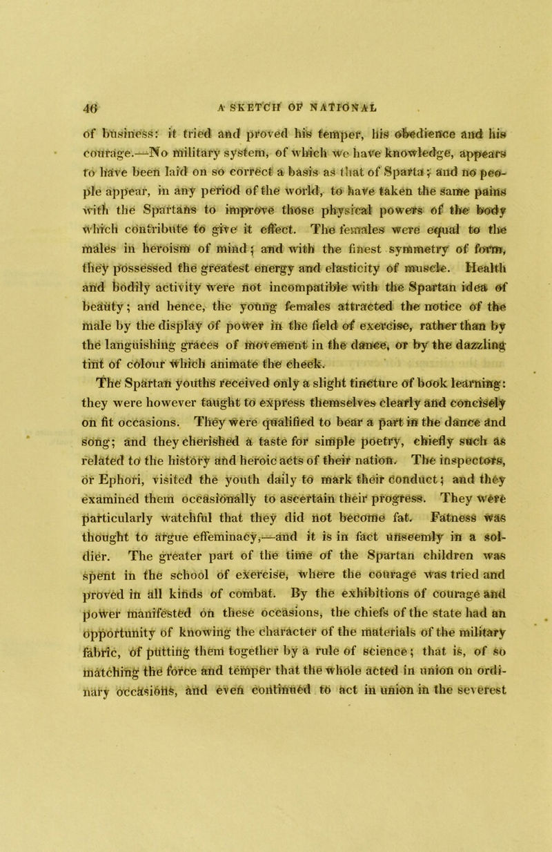 of business: it tried and proved his temper, liis obedience and his courage.—No military system, of which we have knowledge, appears to have been laid on so correct a basis as that of Sparta^ and no peo- ple appear, in any period of the world, to have taken the same pains with the Spartans to improve those physical powers of the body which contribute to give it effect. The females were equal to the males in heroism of mind; and with the finest symmetry of form, they possessed the greatest energy and elasticity of muscle. Health and bodily activity were not incompatible with the Spartan idea of beauty; and hence, the yohng females attracted the notice of the male by the display of poiVef in the field of exercise, rather than by the languishing graces of movement in the dance, or by the dazzling tint of colour Which animate the' cheek. The Spartan youths received only a slight tincture of book learning: they were however taught to express themselves clearly and concisely on fit occasions. They were qualified to bear a part in the dance and song; and they cherished a taste for simple poetry, chiefly such as related to the history and heroic acts of their nation. The inspectors, or Ephori, visited the youth daily to mark their conduct; and they examined them occasionally to ascertain their progress. They Were particularly Watchful that they did not become fat. Fatness was thought to argue effeminacy,—and it is in fact uriseemly in a sol- dier. The greater part of the time of the Spartan children was spent in the school of exercise, where the courage was tried and proved in all kinds of combat. By the exhibitions of courage and poWer manifested on these occasions, the chiefs of the state had an opportunity of knowing the character of the materials of the military fabric, of putting them together by a rule of science; that is, of so matching the force and temper that the whole acted in union on ordi- nary occasions, and even continued to Uct in union in the severest