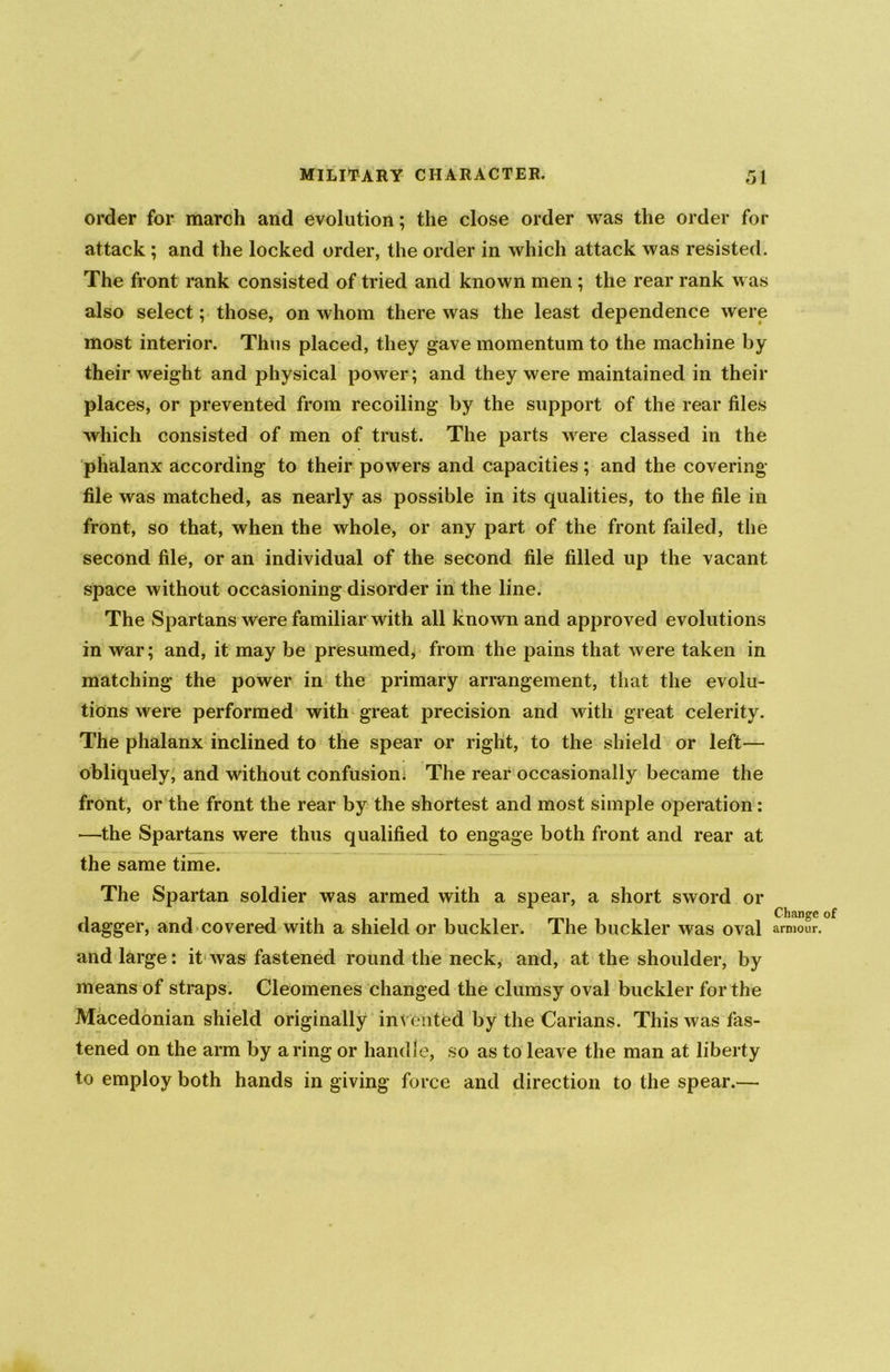 order for march and evolution; the close order was the order for attack ; and the locked order, the order in which attack was resisted. The front rank consisted of tried and known men ; the rear rank was also select; those, on whom there was the least dependence were most interior. Thus placed, they gave momentum to the machine by their weight and physical power; and they were maintained in their places, or prevented from recoiling by the support of the rear files which consisted of men of trust. The parts were classed in the phalanx according to their powers and capacities; and the covering- file was matched, as nearly as possible in its qualities, to the file in front, so that, when the whole, or any part of the front failed, the second file, or an individual of the second file filled up the vacant space without occasioning disorder in the line. The Spartans were familiar with all known and approved evolutions in war; and, it may be presumed, from the pains that were taken in matching the power in the primary arrangement, that the evolu- tions were performed with great precision and with great celerity. The phalanx inclined to the spear or right, to the shield or left— obliquely, and without confusion. The rear occasionally became the front, or the front the rear by the shortest and most simple operation: —the Spartans were thus qualified to engage both front and rear at the same time. The Spartan soldier was armed with a spear, a short sword or dagger, and covered with a shield or buckler. The buckler was oval and large: it was fastened round the neck, and, at the shoulder, by means of straps. Cleomenes changed the clumsy oval buckler for the Macedonian shield originally invented by the Carians. This was fas- tened on the arm by a ring or handle, so as to leave the man at liberty to employ both hands in giving force and direction to the spear.— Change of armour.