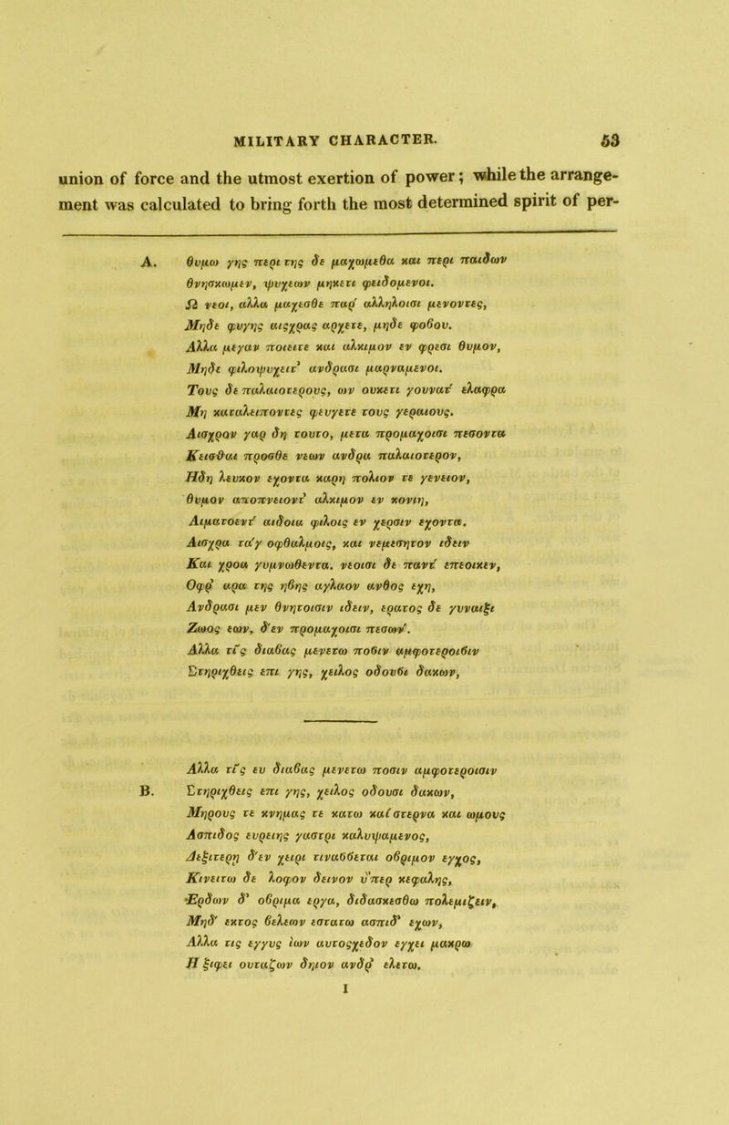 union of force and the utmost exertion of power; while the arrange- ment was calculated to bring forth the most determined spirit of per- A. 6vtuco yrjg ntqi vijg St fia^cofitdu xai tvbqi naiScov dvijaxcofitv, ifiv%tcov firjxtvi qitiSofisvoi. Si vtoi, allu fiuysaOt tcolq alh{KoiGi fitvovvtg, Mt]St qpvyijg cug%(>ag a^tvt, firjSt <po6ov. Alla fityav noitivt xai alxifiov tv <f>Qt(n dvfiov, MrjSt <pifa)xffu%£ir uvSqugi /luyvafitvoi. Tovg St nalaiovtQovg, aiv ovxtvi yovvav tlaqpga Mi] xavaltiTvovvtg tptvytvs vovg ytQaiovg. Aio%qqv yaQ Sr] vovvo, fitvu nQOfia^otai ntaovtu KtiG'dat tvqogQs vtiov uvSqu, nalutovtQov, Hdn Itvxov t%ovta xa^r] nohov vs yevtiov, Qvjiov a-rvoTivtLovv alxifiov tv xovii], Aifiavotvv aiSoia (fulotg tv ysgotv t%ovva. AioyQa va'y ocpdalfioig, xai vtfitmfvov iStiv Kai ygou yv/ivco&tvva. vtoiot St navt tntoixtv, Oq>{i aga vrjg rfirtg ayXuov avOog tyr\, AvSqugi fitv Ovrjvoioiv iSsiv, tgavog St yvvatlji Zcoog twv, S'tv rtQOfiayoiai ntocov. Alla vtg Sia6ag fitvtvco tvoGiv aficpovtgoiGtv Drr)Qi%0tig cm. yrjg, %tilog oSovGi Saxcov, Alla vtg tv Sta6ag fitvtvco noaiv aficpovtQoiaiv B. ErrjQi^dtig tm yrjg, %tilog oSovoi Suxcov, Mrjgovg vt xvrjfiag vt xavio xaiavtyvu xai co/iovg AamSog tvQttrjg yacnqi xalvxfiafitvog, jdt^tvtQr] S'tv xilQl vivaOGtxat oSqifiov ty%og, Kivtivco St locpov Sttvov v ntQ xtcpahfg, ‘EqScov S' o6qi[iu tqya, SiSuoxtoOco noltfii^uv, Mt]S' txvog Gtltmv tavavco aamS* tyoiv, Alla tig tyyvg icov avvog%tSov ty%ti fiaxQCo H tjiqpti ovvu^cov Srjiov avS() titvco. I