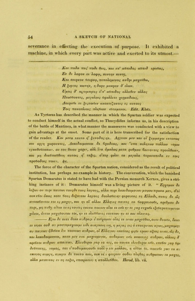 severance in effecting the execution of purpose. It exhibited a machine, in which every part was active and exerted to its utmost.— Kai 7roda nag' nodi dug, xut an’ uGntdog aOmd aqaiGag, Ev da Xocpov za Xoqxo, xwarjv xvvar], Kai ozaqvov Gzaqvio,nanaXi]fiavog uvdqi /aa^aOdw, H giyaog xomi]v, i]doqv fiuxqov d’ aXcov. Ufiatg d1 (o,yvfivi]zag vnd uGntdog aXXoQav uXXog JIzorGGovzag, fiayuloig GcpuXXaza yaq/audioig, AovqaGi ra §agzoiGiv uxovzi^ovzag ag uvzovg Toig navonXtoig nXi]Giov iGzufiavoi. Edit. Klotz. As Tyrtoeushas described the manner in which the Spartan soldier was expected to conduct himself in the actual conflict, so Thucydides informs us, in his description of the battle of Mantinea, in what manner the manoeuvre was conducted with a view to gain advantage at the onset. Some part of it is here transcribed for the satisfaction of the reader. Kai fiara iuvzu if1 gvvodog t]v. Aqyaioi fiav xai oi1 ^vfifiayoi avzovcog xut oqyt] ywqovvzag, Aaxadaifiovioi da 6qadacog, xai c'vno avXt]zcjv noXXcov voficj ayxaOaGrwrwy. ov zov Oatov yaqiv, aXX i'ya dfiuXwg fiara qvdfiov daivovzag nqoaXdaiav, xai far] dtaGnaGdaii] avzoig if' rafjtg. oanaq tpiXai za fiayaXa Gzqazonada ay zoig nqoGodoig noiav. Sfc. The force of the character of the Spartan nation, considered as the result of political institution, has perhaps no example in history. The conversation, which the banished Spartan Demaratus is stated to have had with the Persian monarch Xerxes, gives a stri- king instance of it: Demaratus himself was a living picture of it. “ Eq^Ofiui da Xagcov on naqi nuyzory zovgda zovg Xoyovg, aXXa naqi Xaxaduifioycoy fioycoy nquizu fiay, d'zi ovxaGzi dxcog y.oza Govg daf-ovzai Xoyovg dovXoGvyrjv qpaqoyrag zr\ EXXadt, avzig da dig uyzicodovzui zoi ag fiaytjy, xai >]y ot' aXXoi EXXijyag nuyzag za GacpqoyawGi, aqiOfiov da naqi, fir] nvdi] o'/Goi ziyag aoyzag zuvzu noiaaiy o'loi za aidi rjy za yuq zvyioGi a^aGiqazavfiayoi yiXioi, ovzoi fiu%t]6ovzai zoi, t]v za aXuGGovag zovzacoy i]v za xut nXavvag. Eyco da ovza daxa uydqagi vnid^ofiai o'tog za aivui fiuyaddut,ovza dvotGt, axcuv za aiyai ovd ay fiovvOfia%eotfii aida ayayna.it] att], i] fiayug rig 6 anozqvvojy uycoy, fiayoifirjy ay nuyzcoy ijdidza zyi zovzawy aydqoiv, oi EXXijywv ay.udzog qafii zqicov a^iog atvat. dig da, xai Xaxadaifioyiot, xaza fiay aya fia%ao]iavot, oudufiwy aidi xaxioyag avdqwv, aXXazg d' uqidzoi uvdqouv anayzo)'/. EXavOaqoi yaq bg nag, ov nayza aXavQaqoi aidi. anadzi yaq Gq>i dednozrjg, yofiog, zoy vnodaifiaiyovdi noX\ q azi fiaXXoy, rj o’idoi Ga. noizudi ycov za ay axaiyog avfoyi]. uyoiyai da zwvzo uiai, ovx ad v epavyaiy ovday nXi]0og ayOqconwy ax ftuyijg, aXXu fiayovzag av zrj raf-ai, amxqazaiy rj unoXXvdOat. Herod, lib. vii.