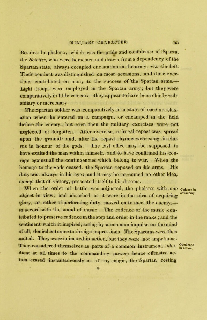 Besides the phalanx, which was the pride and confidence of Sparta, the Scirites, who were horsemen and drawn from a dependency of the Spartan state, always occupied one station in the army, viz. the left. Their conduct was distinguished on most occasions, and their exer- tions contributed on many to the success of the Spartan arms.— Light troops were employed in the Spartan army; but they were comparatively in little esteem:—they appear to have been chiefly sub- sidiary or mercenary. The Spartan soldier was comparatively in a state of ease or relax- ation when he entered on a campaign, or encamped in the field before the enemy; but even then the military exercises were not neglected or forgotten. After exercise, a frugal repast was spread upon the ground; and, after the repast, hymns were sung in cho- rus in honour of the gods. The last office may be supposed to have exalted the man within himself, and to have confirmed his cou- rage against all the contingencies which belong to war. When the homage to the gods ceased, the Spartan reposed on his arms. His duty was always in his eye; and it may be presumed no other idea, except that of victory, presented itself to his dreams. When the order of battle was adjusted, the phalanx with one Cadence in object in view, and absorbed as it were in the idea of acquiring ‘ glory, or rather of performing duty, moved on to meet the enemy,— in accord with the sound of music. The cadence of the music con- tributed to preserve cadence in the step and order in the ranks ; and the sentiment which it inspired, acting by a common impulse on the mind of all, denied entrance to foreign impressions. The Spartans were thus united. They were animated in action, but they were not impetuous. They considered themselves as parts of a common instrument, obe- 9b*^.eon^e dient at all times to the commanding power; hence offensive ac- tion ceased instantaneously as if by magic, the Spartan resting