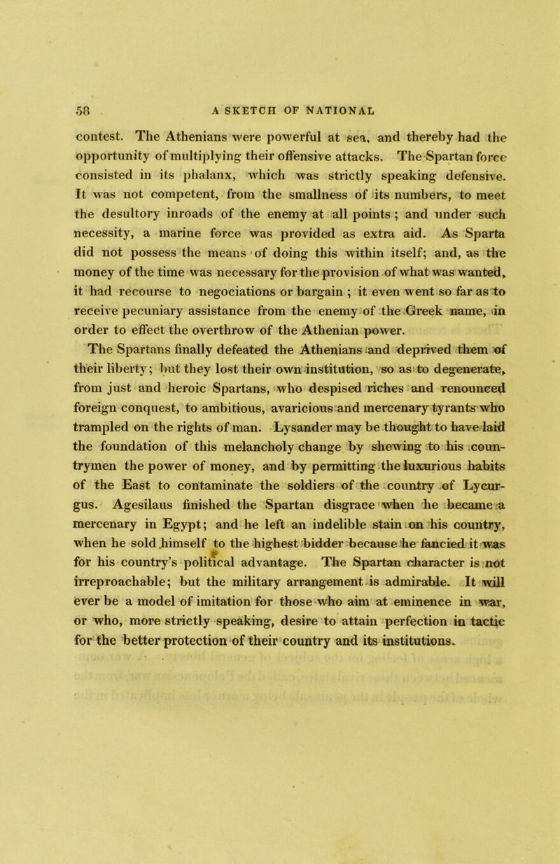 contest. The Athenians were powerful at sea, and thereby had the opportunity of multiplying their offensive attacks. The Spartan force consisted in its phalanx, which was strictly speaking defensive. It was not competent, from the smallness of its numbers, to meet the desultory inroads of the enemy at all points ; and under such necessity, a marine force was provided as extra aid. As Sparta did not possess the means of doing this within itself; and, as the money of the time was necessary for the provision of what was wanted> it had recourse to negociations or bargain ; it even went so far as to receive pecuniary assistance from the enemy of the Greek name, in order to effect the overthrow of the Athenian power. The Spartans finally defeated the Athenians and deprived them of their liberty; but they lost their own institution, so as to degenerate, from just and heroic Spartans, who despised riches and renounced foreign conquest, to ambitious, avaricious and mercenary tyrants who trampled on the rights of man. Lysander may be thought to have laid the foundation of this melancholy change by shewing to his coun- trymen the power of money, and by permitting the luxurious habits of the East to contaminate the soldiers of the country of Lycur- gus. Agesilaus finished the Spartan disgrace when he became a mercenary in Egypt; and he left an indelible stain on his country, when he sold .himself to the highest bidder because he fancied it was if for his country’s political advantage. The Spartan character is not irreproachable; but the military arrangement is admirable. It will ever be a model of imitation for those who aim at eminence in war, or who, more strictly speaking, desire to attain perfection in tactic for the better protection of their country and its institutions.