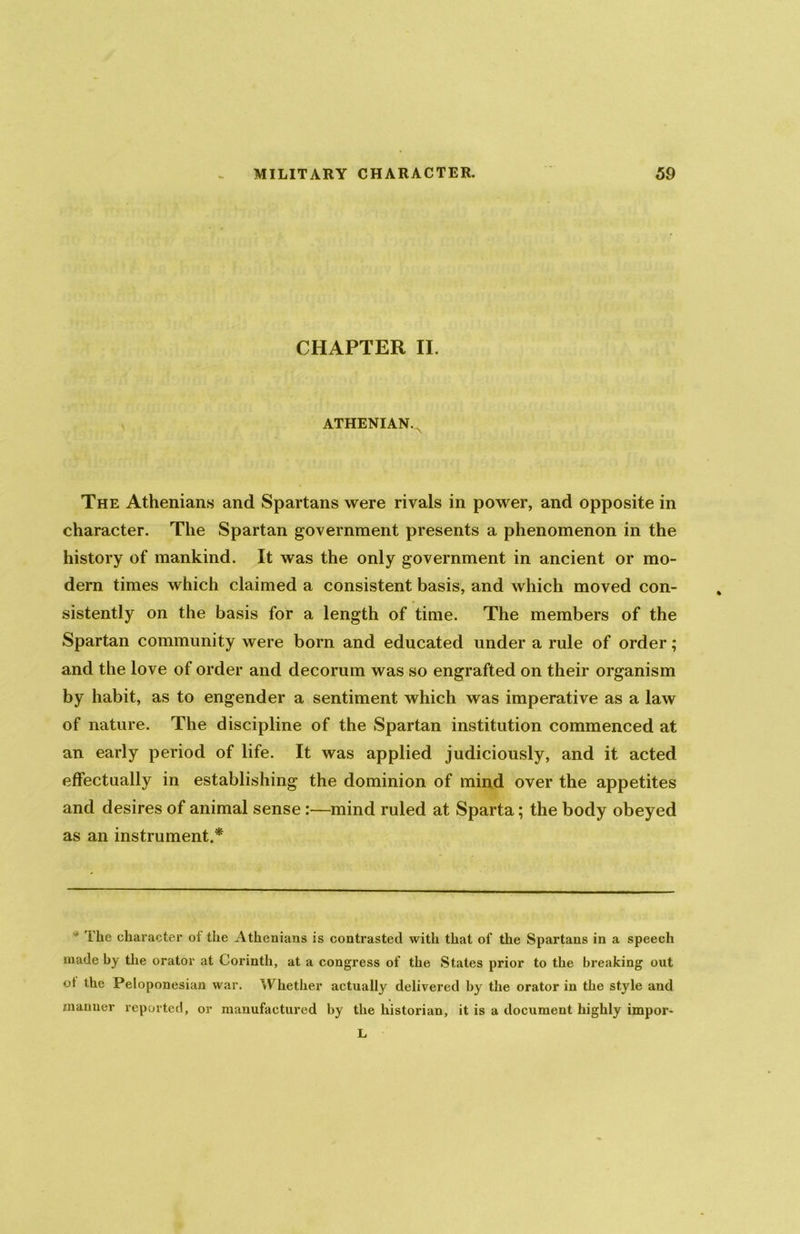 CHAPTER II. ATHENIAN. The Athenians and Spartans were rivals in power, and opposite in character. The Spartan government presents a phenomenon in the history of mankind. It was the only government in ancient or mo- dern times which claimed a consistent basis, and which moved con- sistently on the basis for a length of time. The members of the Spartan community were born and educated under a rule of order; and the love of order and decorum was so engrafted on their organism by habit, as to engender a sentiment which was imperative as a law of nature. The discipline of the Spartan institution commenced at an early period of life. It was applied judiciously, and it acted effectually in establishing the dominion of mind over the appetites and desires of animal sense:—mind ruled at Sparta; the body obeyed as an instrument.* The character of the Athenians is contrasted with that of the Spartans in a speech made by the orator at Corinth, at a congress of the States prior to the breaking out ot the Peloponesian war. Whether actually delivered by the orator in the style and manner reported, or manufactured by the historian, it is a document highly impor- L