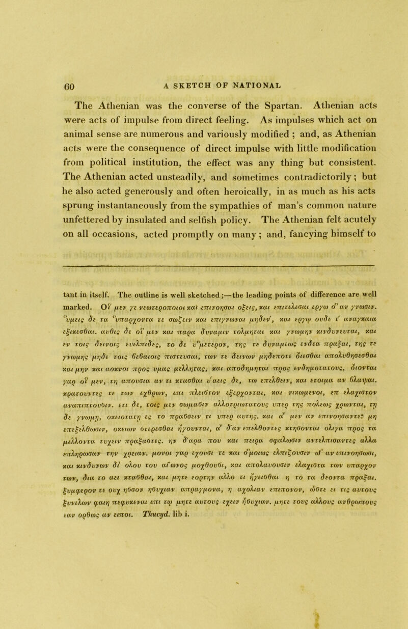 The Athenian was the converse of the Spartan. Athenian acts were acts of impulse from direct feeling. As impulses which act on animal sense are numerous and variously modified ; and, as Athenian acts were the consequence of direct impulse with little modification from political institution, the effect was any thing but consistent. The Athenian acted unsteadily, and sometimes contradictorily ; but he also acted generously and often heroically, in as much as his acts sprung instantaneously from the sympathies of man’s common nature unfettered by insulated and selfish policy. The Athenian felt acutely on all occasions, acted promptly on many ; and, fancying himself to taut in itself. The outline is well sketched;—the leading points of difference are well marked. Of fiev ye vecoxegonotoi xai emvox](7ai o£eig,xai emxeXeoui epyco oc' av yvcooiv. uvfleig 8e ra cvnaQyovxa xe oco^uv xai emyvcovai fix]8ev, xou CQycy ov8e x avuyxaia egnteodai. avOig 8e oY fiev xui txuqu dwayiv xoXfix]xai xai yvcofirjv xivdvvevxai, xai ev xoig Seivoig eveXm8eg, to 8e vc’fiexeqov, trig xe dwayecog ev8ea nQa^ut, xrjg xe yvcofirjg /ix]8e xoig 6e6ouoig maxeyaai, xcov xe 8etvcov /ix]8enoxe oieoOai anoXv0x]oeo0ai xui firjv xai aoxvoi nQog Vfiag fieXXx]xag, xai ano8rifir]xat itQog ev8x]fioxaxovg, oiovxai yuQ oi fiev, xi7 anovoia av xi xxuodai vaeig 8e, xco eneXdetv, xai exoifia av BXaxpai. KQaxovvxeg xe xcov eyOgcov, eni nXeiGxov e^egyovxai, xai vixcofievot, en eXayioxov avamnxovOiv. ext 8e, xoig fiev criofiaGtv aXXoxQicoxaxovg vneQ xrjg noXecog yQcovxai, xy 8e yvcofixj, oxeioxuxi7 eg x0 7TQaGoeiv x 1 vrteQ uvxx]g. xcui a fiev av ejuvoxjaavxeS fir] enegeXdo)(Jiv, oxeicov GxegeoOai rjyovvxai, a 8'av eneXdovxeg xxrjoovxut oXiya ngog xa fieXXovxa xvyeiv ngagaOxeg. r]v 8'uqu nov xai neiQa ocpuXcooiv avxeXniouvxeg aXXa enXx]Qco<Jav xt]v yjxeiav. fiovoi ya() eyovdi xe xai dfiotcog eXm^ovoiv a/' av emvorjocooi, xai xivdvvcov 81 oXov xov atcovog fioydovGi, xai anoXavovaiv eXayiGxa xcov vnaQyov xcov, 81a xo uet xxuGdai, xai firjxe eoqxxfv aXXo xi xjyeiGdat 7] x0 xa deovxa irgagat. gvfKpeQOV xe ovy x]Goov rjGvyiav anguyfiovu, x] ayoXiav enmovov, coGxe et xig avxovg j-vveXcov cpuix] necpvxevai em xco firjxe avxovg eyeiv rjOuyiav. fix]xe xovg uXXovg avQ^conovg eav OQdcog av tinoi. Tliucyd. lib i.
