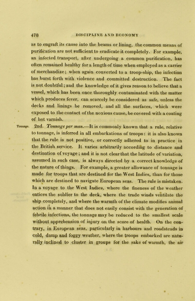 as to engraft its cause into the beams or lining, the common means of purification are not sufficient to eradicate it completely. For example, an infected transport, after undergoing a common purification, has often remained healthy fora length of time when employed as a carrier of merchandize; when again converted to a troop-ship, the infection has burst forth with violence and committed destruction. The fact is not doubtful; and the knowledge of it gives reason to believe that a vessel, which has been once thoroughly contaminated with the matter which produces fever, can scarcely be considered as safe, unless the decks and linings be removed, and all the surfaces, which were exposed to the contact ot the noxious cause, be covered with a coating of hot varnish. Tonnage. 2nd. Tonnage per man.—It is commonly known that a rule, relative to tonnage, is inferred in all embarkations of troops : it is also known that the rule is not positive, or correctly adhered to in practice in the British service. It varies arbitrarily according to distance and destination of voyage ; and it is not clear that the latitude of variation, assumed in such case, is always directed by a correct knowledge of the nature of things. For example, a greater allowance of tonnage is made for troops that are destined for the West Indies, than for those which are destined to navigate European seas. The rule is mistaken. In a voyage to the West Indies, where the fineness of the weather entices the soldier to the deck, where the trade winds ventilate the ship completely, and where the warmth of the climate modifies animal action in a manner that does not easily consist with the generation of febrile infections, the tonnage may be reduced to the smallest scale without apprehension of injury on the score of health. On the con- trary, in European seas, particularly in harbours and roadsteads in cold, damp and foggy weather, where the troops embarked are natu- rally inclined to cluster in groups for the sake of warmth, the air