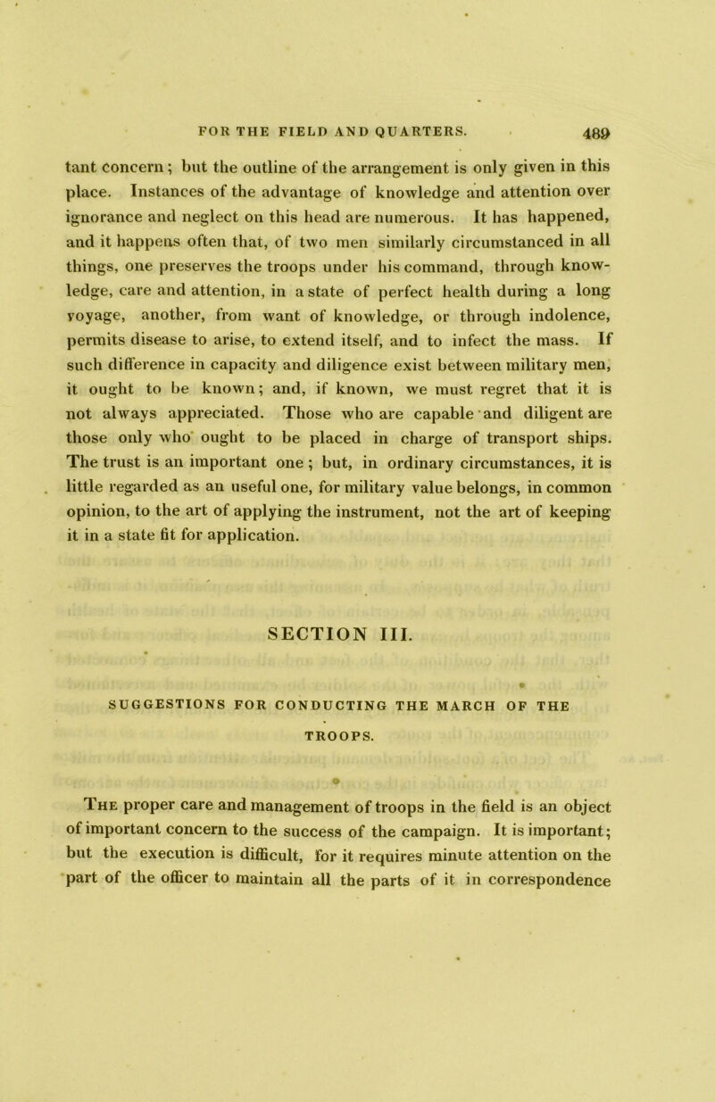 tant concern ; but the outline of the arrangement is only given in this place. Instances of the advantage of knowledge and attention over ignorance and neglect on this head are numerous. It has happened, and it happens often that, of two men similarly circumstanced in all things, one preserves the troops under his command, through know- ledge, care and attention, in a state of perfect health during a long voyage, another, from want of knowledge, or through indolence, permits disease to arise, to extend itself, and to infect the mass. If such difference in capacity and diligence exist between military men, it ought to be known; and, if known, we must regret that it is not always appreciated. Those who are capable and diligent are those only who ought to be placed in charge of transport ships. The trust is an important one ; but, in ordinary circumstances, it is little regarded as an useful one, for military value belongs, in common opinion, to the art of applying the instrument, not the art of keeping it in a state fit for application. SECTION III. o SUGGESTIONS FOR CONDUCTING THE MARCH OF THE TROOPS. o The proper care and management of troops in the field is an object of important concern to the success of the campaign. It is important; but the execution is difficult, for it requires minute attention on the part of the officer to maintain all the parts of it in correspondence