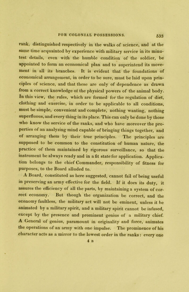 rank, distinguished respectively in the walks of science, and at the same time acquainted by experience with military service in its minu- test details, even with the humble condition of the soldier, be appointed to form an economical plan and to superintend its move- ment in all its branches. It is evident that the foundations of economical arrangement, in order to be sure, must be laid upon prin- ciples of science, and that these are only of dependence as drawn from a correct knowledge of the physical powers of the animal body. In this view, the rules, which are formed for the regulation of diet, clothing and exercise, in order to be applicable to all conditions, must be simple, convenient and complete, nothing wanting, nothing superfluous, and every thing in its place. This can only be done by those who know the service of the ranks, and who have moreover the pro- perties of an analyzing mind capable of bringing things together, and of arranging them by their true principles. The principles are supposed to be common to the constitution of human nature, the practice of them maintained by rigorous surveillance, so that the instrument be always ready and in a fit state for application. Applica- tion belongs to the chief Commander, responsibility of fitness for purposes, to the Board alluded to. A Board, constituted as here suggested, cannot fail of being useful in preserving an army effective for the field. If it does its duty, it assures the efficiency of all the parts, by maintaining a system of cor- rect economy. But though the organization be correct, and the economy faultless, the military act will not be eminent, unless it be animated by a military spirit, and a military spirit cannot be infused, except by the presence and prominent genius of a military chief. A General of genius, paramount in originality and force, animates the operations of an army with one impulse. The prominence of his character acts as a mirror to the lowest order in the ranks: every one 4 B