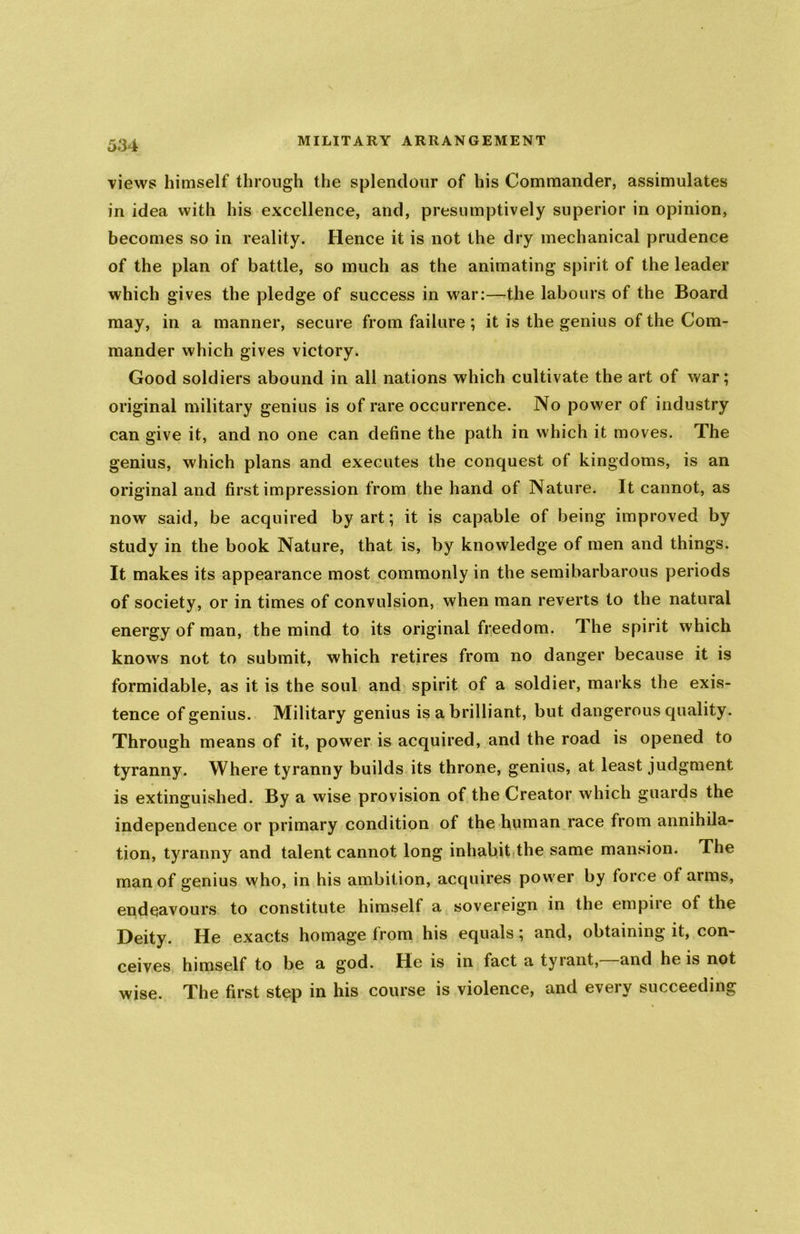 views himself through the splendour of his Commander, assimulates in idea with his excellence, and, presumptively superior in opinion, becomes so in reality. Hence it is not the dry mechanical prudence of the plan of battle, so much as the animating spirit of the leader which gives the pledge of success in war:—the labours of the Board may, in a manner, secure from failure ; it is the genius of the Com- mander which gives victory. Good soldiers abound in all nations which cultivate the art of war; original military genius is of rare occurrence. No power of industry can give it, and no one can define the path in which it moves. The genius, which plans and executes the conquest of kingdoms, is an original and first impression from the hand of Nature. It cannot, as now said, be acquired by art; it is capable of being improved by study in the book Nature, that is, by knowledge of men and things. It makes its appearance most commonly in the semibarbarous periods of society, or in times of convulsion, when man reverts to the natural energy of man, the mind to its original freedom. The spirit which knows not to submit, which retires from no danger because it is formidable, as it is the soul and spirit of a soldier, marks the exis- tence of genius. Military genius is a brilliant, but dangerous quality. Through means of it, power is acquired, and the road is opened to tyranny. Where tyranny builds its throne, genius, at least judgment is extinguished. By a wise provision of the Creator which guards the independence or primary condition of the human race from annihila- tion, tyranny and talent cannot long inhabit the same mansion. The man of genius who, in his ambition, acquires power by force of arms, endeavours to constitute himself a sovereign in the empire of the Deity. He exacts homage from his equals; and, obtaining it, con- ceives himself to be a god. He is in fact a tyrant,—and he is not wise. The first step in his course is violence, and every succeeding