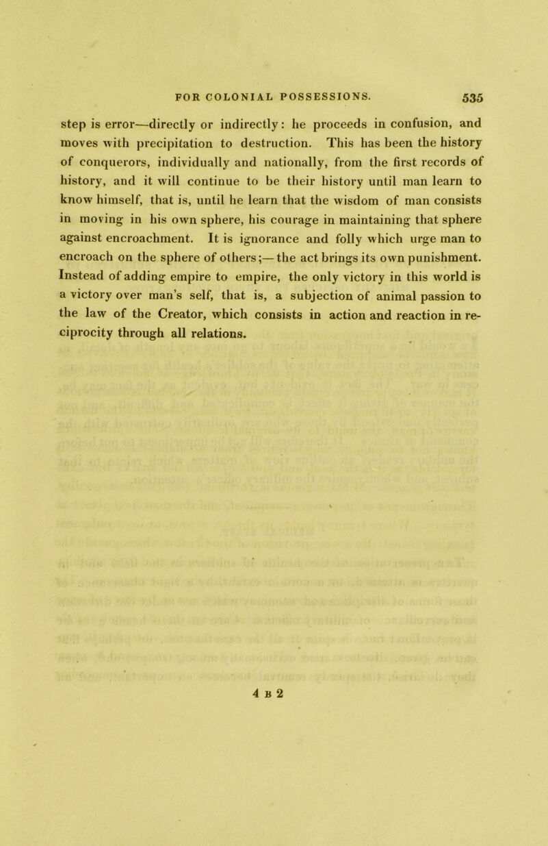 step is error-—directly or indirectly: he proceeds in confusion, and moves with precipitation to destruction. This has been the history of conquerors, individually and nationally, from the first records of history, and it will continue to be their history until man learn to know himself, that is, until he learn that the wisdom of man consists in moving- in his own sphere, his courage in maintaining that sphere against encroachment. It is ignorance and folly which urge man to encroach on the sphere of others;—the act brings its own punishment. Instead of adding empire to empire, the only victory in this world is a victory over man’s self, that is, a subjection of animal passion to the law of the Creator, which consists in action and reaction in re- ciprocity through all relations. 4 b 2