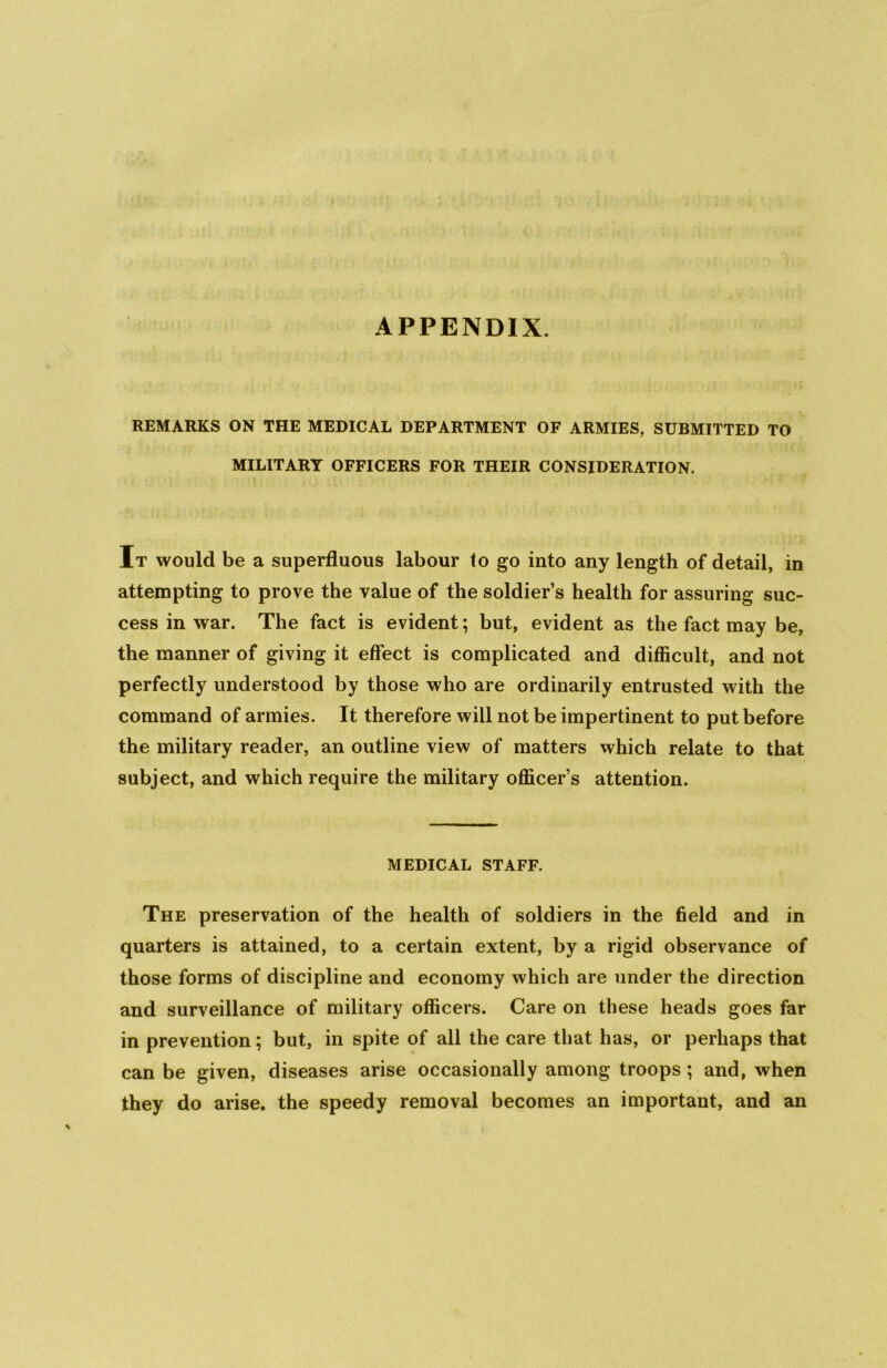 APPENDIX. REMARKS ON THE MEDICAL DEPARTMENT OF ARMIES, SUBMITTED TO MILITARY OFFICERS FOR THEIR CONSIDERATION. It would be a superfluous labour to go into any length of detail, in attempting to prove the value of the soldier’s health for assuring suc- cess in war. The fact is evident; but, evident as the fact may be, the manner of giving it effect is complicated and difficult, and not perfectly understood by those who are ordinarily entrusted with the command of armies. It therefore will not be impertinent to put before the military reader, an outline view of matters which relate to that subject, and which require the military officer’s attention. MEDICAL STAFF. The preservation of the health of soldiers in the field and in quarters is attained, to a certain extent, by a rigid observance of those forms of discipline and economy which are under the direction and surveillance of military officers. Care on these heads goes far in prevention; but, in spite of all the care that has, or perhaps that can be given, diseases arise occasionally among troops; and, when they do arise, the speedy removal becomes an important, and an