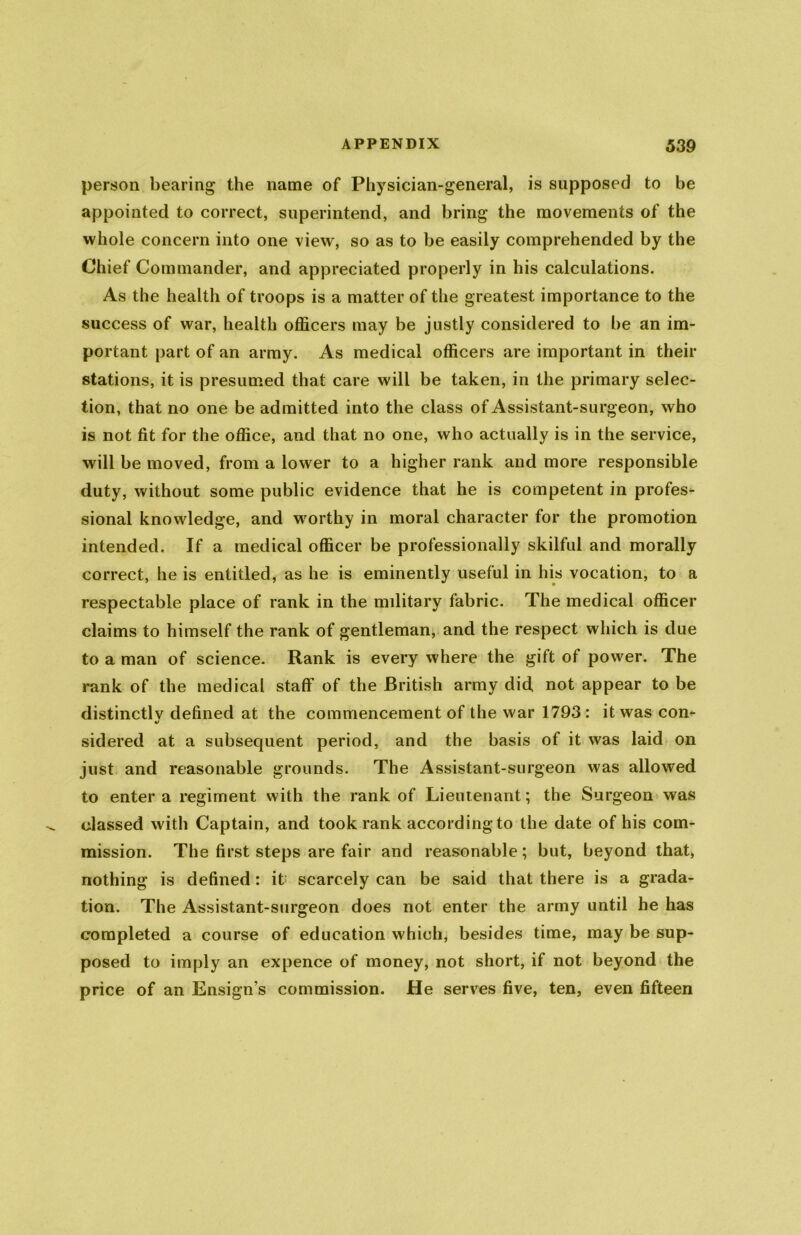 person bearing the name of Physician-general, is supposed to be appointed to correct, superintend, and bring the movements of the whole concern into one view, so as to be easily comprehended by the Chief Commander, and appreciated properly in his calculations. As the health of troops is a matter of the greatest importance to the success of war, health officers may be justly considered to be an im- portant part of an army. As medical officers are important in their stations, it is presumed that care will be taken, in the primary selec- tion, that no one be admitted into the class of Assistant-surgeon, who is not fit for the office, and that no one, who actually is in the service, will be moved, from a lower to a higher rank and more responsible duty, without some public evidence that he is competent in profes- sional knowledge, and worthy in moral character for the promotion intended. If a medical officer be professionally skilful and morally correct, he is entitled, as he is eminently useful in his vocation, to a respectable place of rank in the military fabric. The medical officer claims to himself the rank of gentleman, and the respect which is due to a man of science. Rank is every where the gift of power. The rank of the medical staff of the British army did not appear to be distinctlv defined at the commencement of the war 1793: it was con- «/ sidered at a subsequent period, and the basis of it was laid on just and reasonable grounds. The Assistant-surgeon was allowed to enter a regiment with the rank of Lieutenant; the Surgeon was classed with Captain, and took rank according to the date of his com- mission. The first steps are fair and reasonable; but, beyond that, nothing is defined: it scarcely can be said that there is a grada- tion. The Assistant-surgeon does not enter the army until he has completed a course of education which, besides time, may be sup- posed to imply an expence of money, not short, if not beyond the price of an Ensign s commission. He serves five, ten, even fifteen