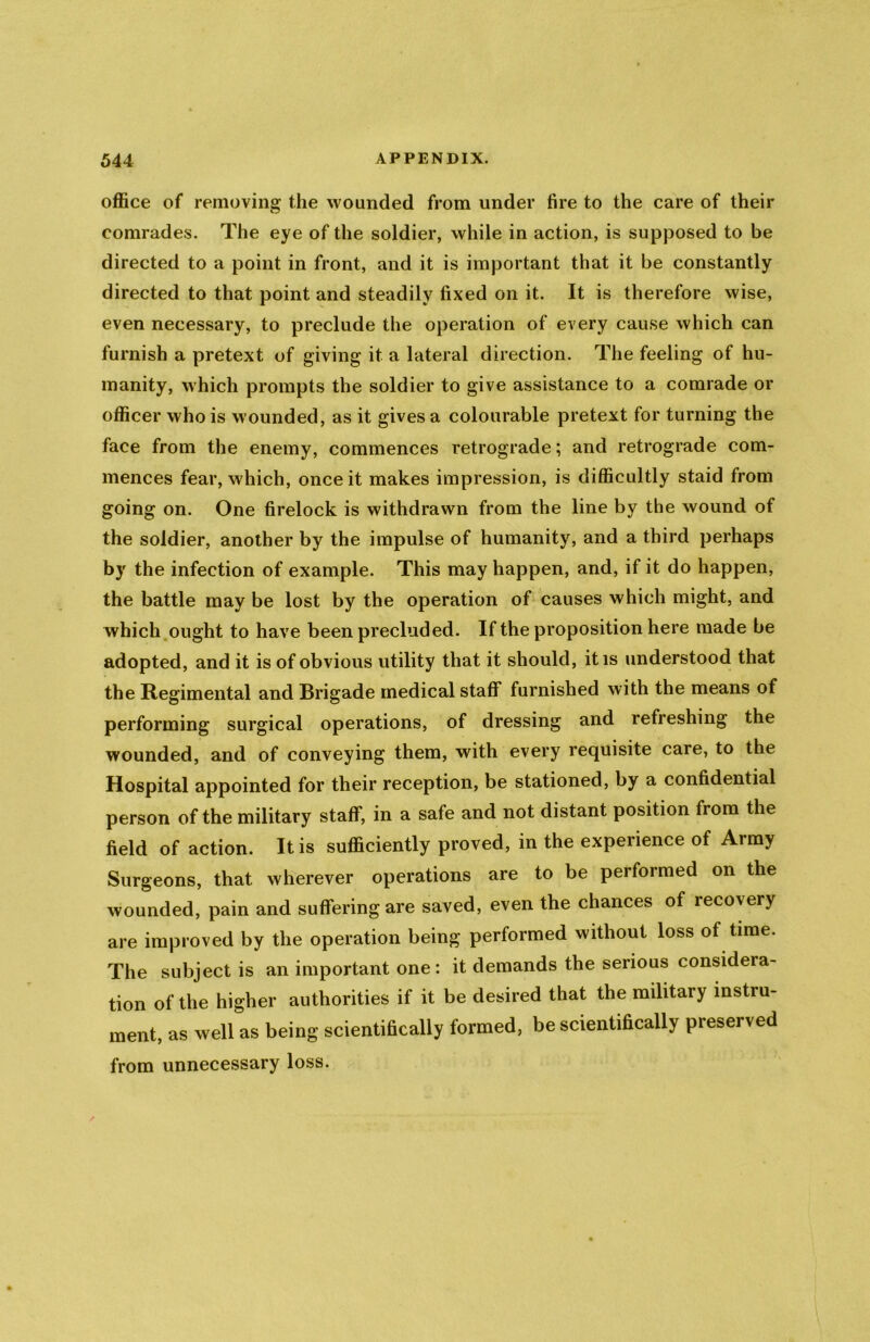 office of removing the wounded from under fire to the care of their comrades. The eye of the soldier, while in action, is supposed to be directed to a point in front, and it is important that it be constantly directed to that point and steadily fixed on it. It is therefore wise, even necessary, to preclude the operation of every cause which can furnish a pretext of giving it a lateral direction. The feeling of hu- manity, which prompts the soldier to give assistance to a comrade or officer who is wounded, as it gives a colourable pretext for turning the face from the enemy, commences retrograde; and retrograde com- mences fear, which, once it makes impression, is difficultly staid from going on. One firelock is withdrawn from the line by the wound of the soldier, another by the impulse of humanity, and a third perhaps by the infection of example. This may happen, and, if it do happen, the battle may be lost by the operation of causes which might, and which ought to have been precluded. If the proposition here made be adopted, and it is of obvious utility that it should, it is understood that the Regimental and Brigade medical staff furnished with the means of performing surgical operations, of dressing and refreshing the wounded, and of conveying them, with every requisite care, to the Hospital appointed for their reception, be stationed, by a confidential person of the military staff, in a safe and not distant position from the field of action. It is sufficiently proved, in the experience of Army Surgeons, that wherever operations are to be performed on the wounded, pain and suffering are saved, even the chances of recovery are improved by the operation being performed without loss of time. The subject is an important one: it demands the serious considera- tion of the higher authorities if it be desired that the military instru- ment, as well as being scientifically formed, be scientifically preserved from unnecessary loss.