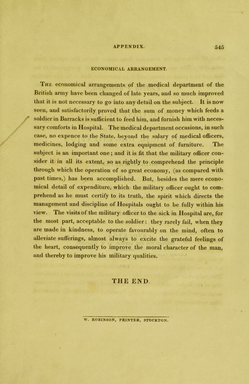 ECONOMICAL ARRANGEMENT. The economical arrangements of the medical department of the British army have been changed of late years, and so much improved that it is not necessary to go into any detail on the subject. It is now seen, and satisfactorily proved that the sum of money which feeds a soldier in Barracks is sufficient to feed him, and furnish him with neces- sary comforts in Hospital. The medical department occasions, in such case, no expence to the State, beyond the salary of medical officers, medicines, lodging and some extra equipment of furniture. The subject is an important one; and it is fit that the military officer con- sider it in all its extent, so as rightly to comprehend the principle through which the operation of so great economy, (as compared with past times,) has been accomplished. But, besides the mere econo- mical detail of expenditure, which the military officer ought to com- prehend as he must certify to its truth, the spirit which directs the management and discipline of Hospitals ought to be fully within his view. The visits of the military officer to the sick in Hospital are, for the most part, acceptable to the soldier: they rarely fail, when they are made in kindness, to operate favourably on the mind, often to alleviate sufferings, almost always to excite the grateful feelings of the heart, consequently to improve the moral character of the man, and thereby to improve his military qualities. THE END. W. ROBINSON, PRINTER, STOCKTON.