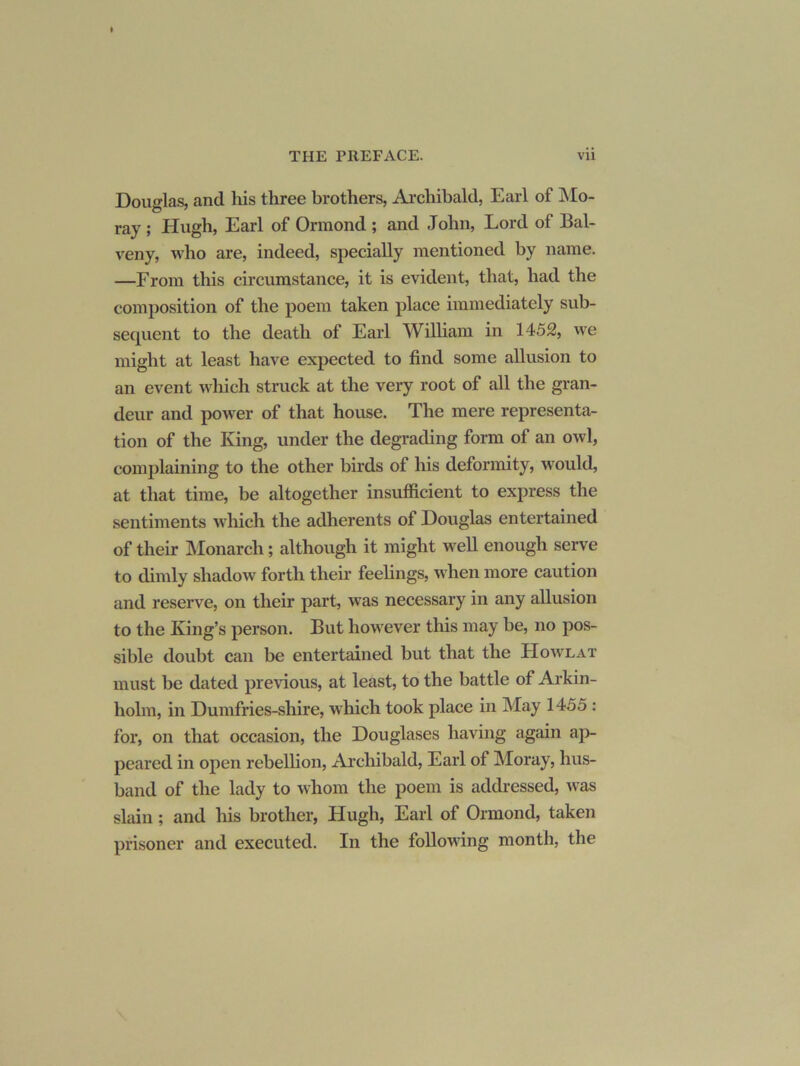 Douglas, and his three brothers, Archibald, Earl of JSIo- ray; Hugh, Earl of Ormond ; and John, Lord of Bal- veny, who are, indeed, specially mentioned by name. —From this circiunstance, it is evident, that, had the composition of the poem taken place immediately sub- sequent to the death of Earl William in 1452, we might at least have expected to find some allusion to an event which struck at the very root of aU the gran- deur and power of that house. The mere representar- tion of the King, under the degrading form of an owl, complaining to the other birds of his deformity, would, at that time, be altogether insufficient to express the sentiments which the adherents of Douglas entertained of their Monarch; although it might well enough serve to dimly shadow forth theii* feelings, when more caution and reserve, on their part, was necessary in any allusion to the King’s person. But however this may be, no pos- sible doubt can be entertained but that the Howlat must be dated previous, at least, to the battle of Arkin- holm, in Dumfries-shire, which took place in May 1455 : for, on that occasion, the Douglases having again ap- peared in open rebellion, Arcliibald, Earl of Moray, hus- band of the lady to whom the poem is addressed, was slain; and his brother, Hugh, Earl of Ormond, taken prisoner and executed. In the following month, the