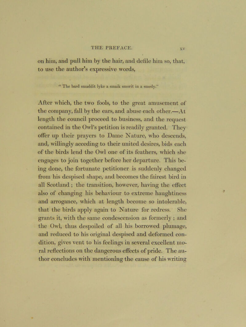 on him, and pull him by the hair, and defile him so, that, to use the author’s expressive words. “ The bard smaddit lyke a stnaik smorit in a sraedy.” After which, the two fools, to the great amusement of the company, fall by the ears, and abuse each other.—At length the council proceed to business, and the request contained in the Owl’s petition is readily granted. They offer up their prayers to Dame Nature, who descends, and, willingly acceding to their united desires, bids each of the birds lend the Owl one of its feathers, which she engages to join together before her departure. This be- ing done, the fortunate petitioner is suddenly changed from his despised shape, and becomes the fairest bird in all Scotland ; the transition, however, having the effect also of changing his behaviour to extreme haughtiness and arrogance, w'hich at length become so intolerable, that the birds apply again to Nature for redress. She grants it, with the same condescension as formerly ; and the Owl, thus despoiled of all his borrowed plumage, and reduced to his original despised and deformed con- dition, gives vent to his feelings in several excellent mo- ral reflections on the dangerous effects of pride. The au- thor concludes with mentioning the cause of his w riting