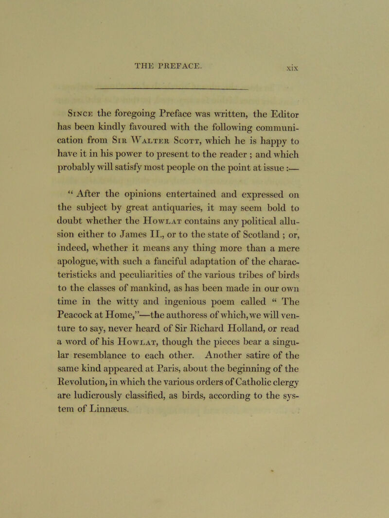 XIX Since the foregoing Preface was written, the Editor has been kindly favoured with the following communi- cation from Sir Walter Scott, which he is happy to have it in his power to present to the reader ; and wliich probably will satisfy most people on the point at issue :— “ After the opinions entertained and expressed on the subject by great antiquaries, it may seem bold to doubt whether the Howlat contains any political allu- sion either to James II., or to the state of Scotland ; or, indeed, whether it means any thing more than a mere apologue, with such a fanciful adaptation of the charac- teristicks and peculiarities of the various tribes of birds to the classes of mankind, as has been made in our own time in the witty and ingenious poem called “ The Peacock at Home,”—the authoress of which, we 'will ven- ture to say, never heard of Sir Kichard Holland, or read a word of his Howlat, though the pieces bear a singu- lar resemblance to each other. Another satire of the same kind appeared at Paris, about the beginning of the Eevolution, in which the various orders of Cathohc clergy are ludicrously classified, as birds, according to the sys- tem of Linnaeus.