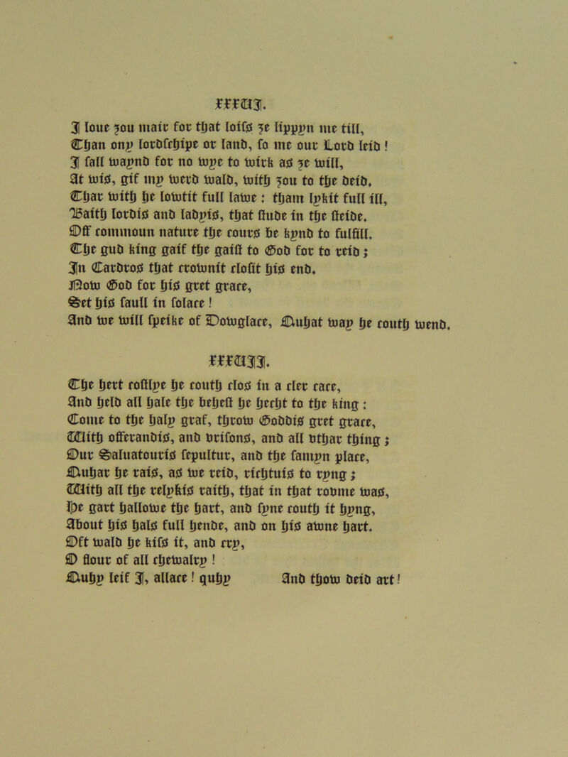 mm* 3 loue ?ou maic foe tljat loifts me till, Cfjan onj) loeDfrljtpe or lanD, fo me our lord letd ! 3 fall toa|>nd for no toj)e to tutrfe ais ?e mill, at mtjs, gif m^) merd maid, mitlj 5ou to tge deid, CDar mitli lie lomtit full lame: tDam l^feit full ill, TBaitD lordijs and ladpiss, tDat flude in t&e fieide. ®ff rommoun nature tlie rourjs de fepnd to fulfill. Clje gud feing gaif tde gaifl to ®od for to reid j 3n CardroiES tljat rromnit elofit disi tnd, jf3om ®od for liijs gret grace, ®et liijs faull in folace! and me mill fpeihe of Domglace, Ciuliat map Ije coutd mend. mm% Cde Ijtrt rofilpe de coutd rlojs in a cler race, and deld all dale tde deiieli de dwdt to tde feing: Come to tde daip tdrom 0oddi0 gret grace, Jaaitd offeranditf, and nrifong, and all dtdar tding j 2Dur ^aluatouri0 fegultur, and tde fampn glace, Ciudar de rai0, as me reid, riedtuis to rpng; aBitd all tde relpfiis raitd, tdat in tdat romne mas, l])e gart dallome tde dart, and fpne coutd it dpng, about di0 dais full dtnde, and on diis amne dart. Oft maid tit feifs it, and crp, © flour of all cdemalrp ! Cludp leif 3, allace! qudp and tdom deid art!