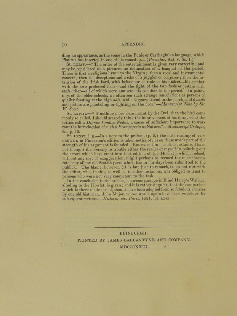 ding an appearancCj as the scene in the Punic or Carthaginian language, which Plautus has inserted in one of his comedies.—(^Poenulus, Act. v. Sc. 1.)” St. LXLiv.—“ The order of the entertainment is given very correctly ; and may be considered as a picturesque delineation of a banquet of the period. There is first a religious hymn to the Virgin ; then a vocal and instrumental concert; then the deceptions and tricks of a juggler or conjuror ; then the in- trusion of the Irish bard, with behaviour as rude as his dialect—his combat with the two professed fools—and the fight of the two fools or jesters with each other—all of which were amusements peculiar to the period. In paint- ings of the older schools, we often see such strange associations as persons of quality feasting at the high dais, while beggars attend in the porch, and dwarfs and jesters are gamboling or fighting on the floor.”—Manuscript Note by Sir TV. Scott. St. Lxviii.—“ If nothing more were meant by the Owl, than the bird com- monly so called, I should scarcely think the improvement of his form, what the critics call a Dig7ius V'indice Nodus, a cause of sufficient importance to war- rant the introduction of such a Prosopopoeia as Nature.”—Manuscript Critique, &c. p. 12. St. Lxxvi. 1. 9.—In a note to the preface, (p. 2,) the false reading of tuy CROWNE in Pinkerton’s edition is taken notice of; as on these words part of the strength of his argument is founded. But except in one other instance, I have not thought it necessary to trouble either the reader or myself in pointing out the errors which have crept into that edition of the Howlat; which, indeed, without any sort of exaggeration, might perhaps be termed the most inaccti- rate copy of any old Scotish poem whicli has in our days been submitted to the publick. The blame, however, (it is but just to remai'k,) does not rest with the editor, who, in this, as well as in other instances, was obliged to trust to persons who were not very competent to the task. In the conclusion to the preface, a curious passage in Blind Harry's Wallace, alluding to the Howlat, is given; and it is rather singular, that the comparison which is there made use of, should have been adopted from so fabulous a writer by our old historian, John Major, whose words again have been re-echoed by subsequent writers.—Hisloria, etc. Paris, 1521, fol. lxxi. EDINBUllGH : PRINTED BY JAMES BALLANTYNE AND COJIPANY. MDCCCXXIII.