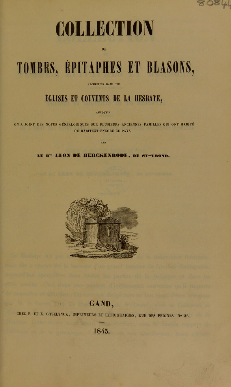 DE TOMBES, ÉPITAPHES ET BLASONS, UECUEIILIS DAHB IBS ÉGLISES ET COIIWTS SE LA HESBAÏË, ADIQraiS ON A JOINT DES NOTES GÉNÉALOGIQUES SUR PLUSIEURS ANCIENNES FAMILLES QUI ONT HABITÉ OU HABITENT ENCORE CE PAYS ; PAR WÆ LÉOiK DE HERCKEIVRODE, oe isx-trom». GAWD, CHEZ. F ET E. GYSELYNC.R, IMPRIMEURS ET LITHOGRAPHES, RUE DES PEIGNES, N<» 36. 1845,