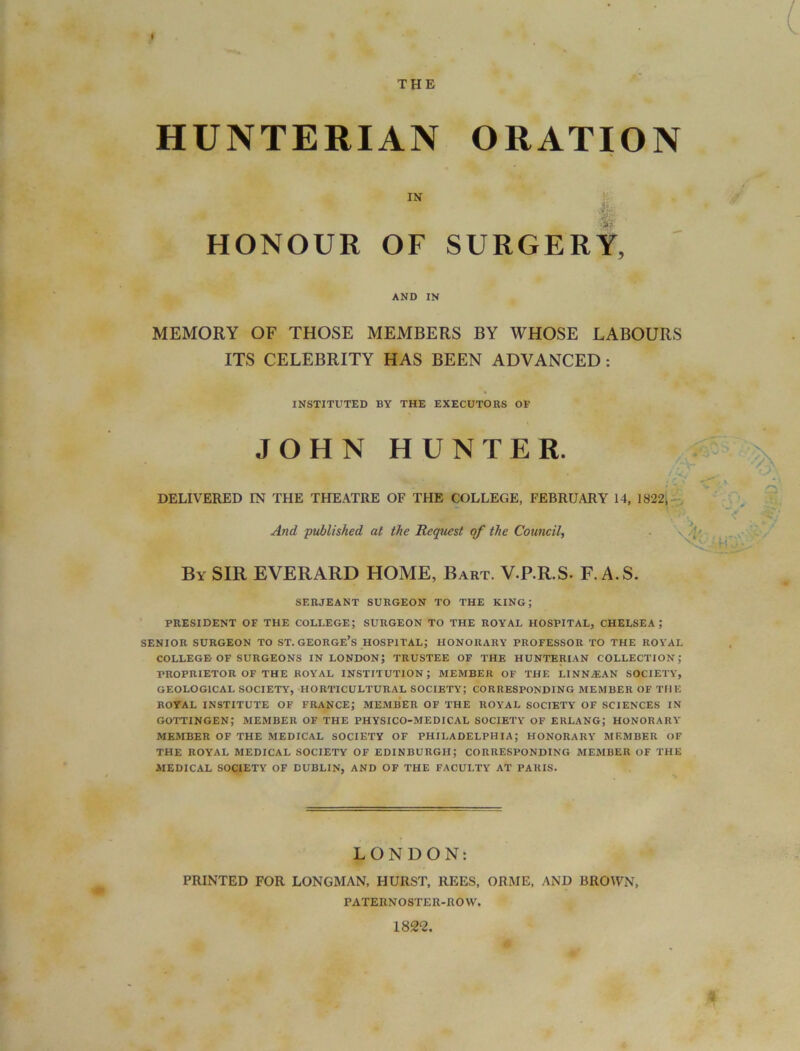 » THE HUNTERIAN ORATION IN HONOUR OF SURGERY, AND IN MEMORY OF THOSE MEMBERS BY WHOSE LABOURS ITS CELEBRITY HAS BEEN ADVANCED : INSTITUTED BY THE EXECUTORS OF JOHN HUNTER. ,',v\ S DELIVERED IN THE THEATRE OF THE COLLEGE, FEBRUARY 14, 1822, And published at the Request of the Council, . \ - By SIR EVERARD HOME, Bart. V.P.R.S. F. A.S. SERJEANT SURGEON TO THE KING; PRESIDENT OF THE COLLEGE; SURGEON TO THE ROYAL HOSPITAL, CHELSEA,* SENIOR SURGEON TO ST. GEORGE’S HOSPITAL; HONORARY PROFESSOR TO THE ROYAL COLLEGE OF SURGEONS IN LONDON; TRUSTEE OF THE HUNTERIAN COLLECTION; PROPRIETOR OF THE ROYAL INSTITUTION; MEMBER OF THE LINNiEAN SOCIETY, GEOLOGICAL SOCIETY, HORTICULTURAL SOCIETY; CORRESPONDING MEMBER OF THE ROYAL INSTITUTE OF FRANCE; MEMBER OF THE ROYAL SOCIETY OF SCIENCES IN GOTTINGEN; MEMBER OF THE PHYSICO-MEDICAL SOCIETY OF ERLANG; HONORARY MEMBER OF THE MEDICAL SOCIETY OF PHILADELPHIA; HONORARY MEMBER OF THE ROYAL MEDICAL SOCIETY OF EDINBURGH; CORRESPONDING MEMBER OF THE MEDICAL SOCIETY OF DUBLIN, AND OF THE FACULTY AT PARIS. LONDON: PRINTED FOR LONGMAN, FIURST, REES, ORME, AND BROWN, PATERNOSTER-ROW. 1822.