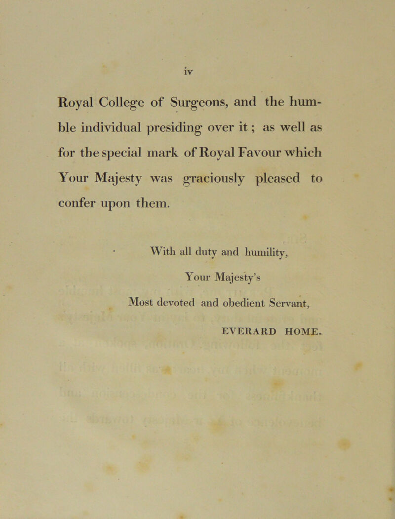 Royal College of Surgeons* and the hum- ble individual presiding over it; as well as for the special mark of Royal Favour which Your Majesty was graciously pleased to confer upon them. With all duty and humility, Your Majesty’s Most devoted and obedient Servant, EVERARD HOME.