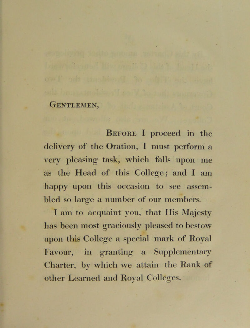 Gentlemen, Before I proceed in the delivery of the Oration, I must perform a very pleasing task, which falls upon me as the Head of this College; and I am happy upon this occasion to see assem- bled so large a number of our members. I am to acquaint you, that His Majesty has been most graciously pleased to bestow upon this College a special mark of Royal Favour, in granting a Supplementary Charter, by which we attain the Rank of other Learned and Royal Colleges.