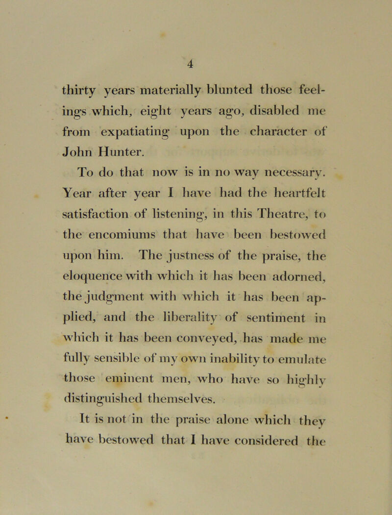 thirty years materially blunted those feel- ings which, eight years ago, disabled me from expatiating upon the character of John Hunter. To do that now is in no way necessary. Year after year I have had the heartfelt satisfaction of listening, in this Theatre, to the encomiums that have been bestowed upon him. The justness of the praise, the eloquence with which it has been adorned, the judgment with which it has been ap- plied, and the liberality of sentiment in which it has been conveyed, has made me fully sensible of my own inability to emulate those eminent men, who have so hiffhlv distinguished themselves. It is not in the praise alone which they have bestowed that I have considered the