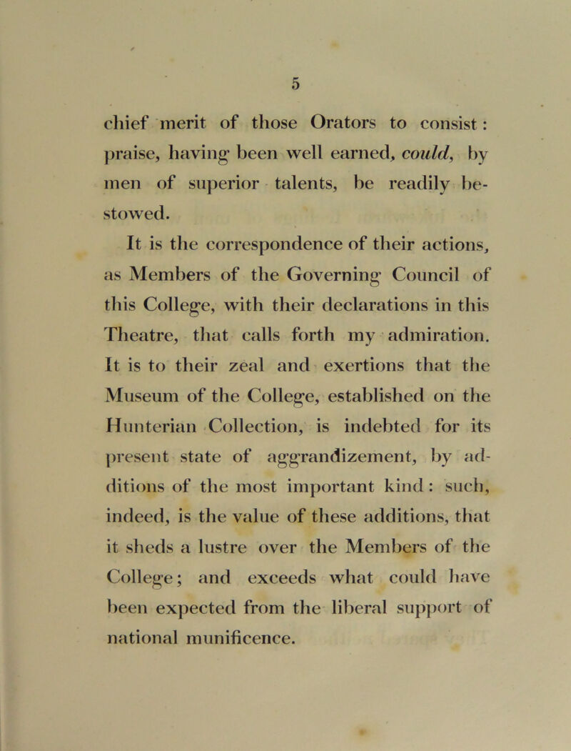 chief merit of those Orators to consist: praise* having been well earned, could, by men of superior talents, be readily be- stowed. It is the correspondence of their actions, as Members of the Governing Council of this College, with their declarations in this Theatre, that calls forth my admiration. It is to their zeal and exertions that the Museum of the College, established on the Hunterian Collection, is indebted for its present state of aggrandizement, by ad- ditions of the most important kind : such, indeed, is the value of these additions, that it sheds a lustre over the Members of the College; and exceeds what could have been expected from the liberal support of national munificence.