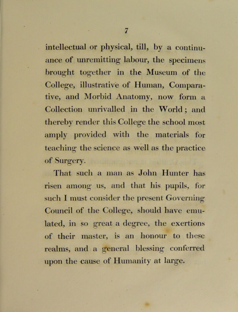 intellectual or physical* till, by a continu- ance of unremitting labour* the specimens brought together in the Museum of the College* illustrative of Human* Compara- tive* and Morbid Anatomy* now form a Collection unrivalled in the World; and thereby render this College the school most amply provided with the materials for teaching the science as well as the practice of Surgery. That such a man as John Hunter has risen among us, and that his pupils* for such I must consider the present Governing Council of the College* should have emu- lated* in so great a degree* the exertions of their master, is an honour to these realms, and a general blessing conferred upon the cause of Humanity at large.