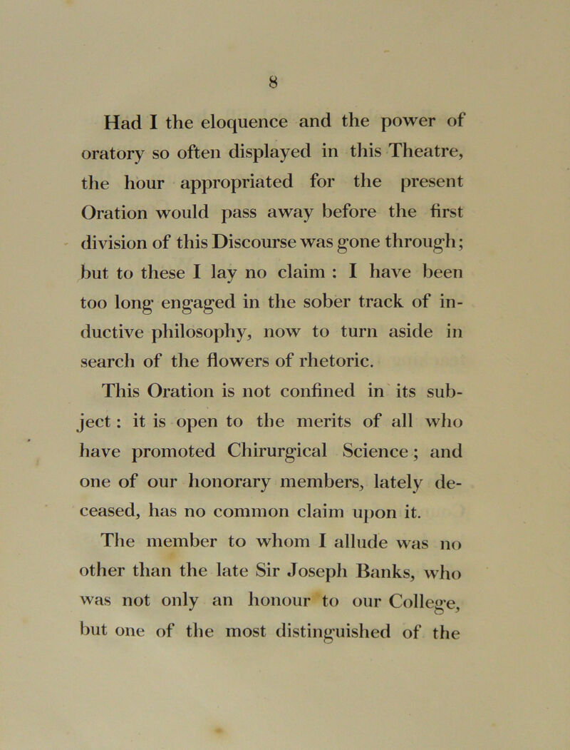 Had I the eloquence and the power of oratory so often displayed in this Theatre, the hour appropriated for the present Oration would pass away before the first division of this Discourse was gone through; but to these I lav no claim : I have been ml too long engaged in the sober track of in- ductive philosophy, now to turn aside in search of the flowers of rhetoric. This Oration is not confined in its sub- ject : it is open to the merits of all who have promoted Chirurgical Science; and one of our honorary members, lately de- ceased, has no common claim upon it. The member to whom I allude was no other than the late Sir Joseph Banks, who was not only an honour to our College but one of the most distinguished of the