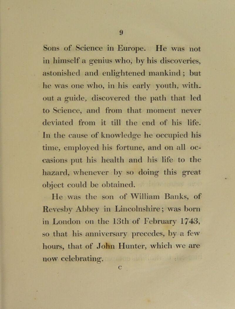 Sons of Science in Europe. He was not in himself a genius who, by his discoveries, astonished and enlightened mankind; but he was one who, in his early youth, with- out a guide,, discovered the path that led to Science, and from that moment never deviated from it till the end of his life. In the cause of knowledge he occupied his time, employed his fortune, and on all oc- casions put his health and his life to the hazard, whenever by so doing this great object could be obtained. He was the son of William Banks, of Revesby Abbey in Lincolnshire; was born in London on the 13tli of February 1743, so that his anniversary precedes, by a few hours, that of John Hunter, which we are now celebrating. c