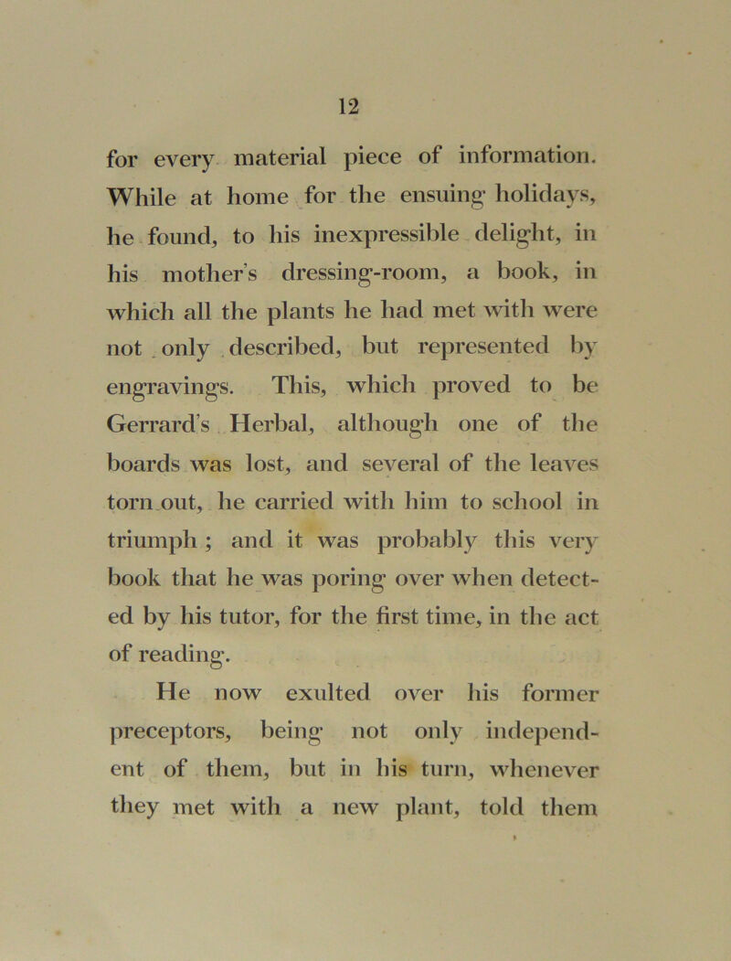 for every material piece of information. While at home for the ensuing holidays, he found, to his inexpressible delight, in his mothers dressing-room, a book, in which all the plants he had met with were not only described, but represented by engravings. This, which proved to be Gerrard’s Herbal, although one of the boards was lost, and several of the leaves torn out, he carried with him to school in triumph ; and it was probably this very book that he was poring over when detect- ed by his tutor, for the first time, in the act of reading. He now exulted over his former preceptors, being not only independ- ent of them, but in his turn, whenever they met with a new plant, told them