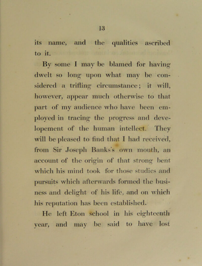 its name, and the qualities ascribed to it. By some I may be blamed for having- dwelt so long* upon what may be con- sidered a trifling- circumstance; it will, however, appear much otherwise to that part of my audience who have been em- ployed in tracing- the progress and deve- lopement of the human intellect. They will be pleased to find that I had received, from Sir Joseph Banks’s own mouth, an account of the origin of that strong* bent which his mind took for those studies and pursuits which afterwards formed the busi- ness and delight of his life, and on which his reputation has been established. He left Eton school in his eig-hteenth year, and may be said to have lost