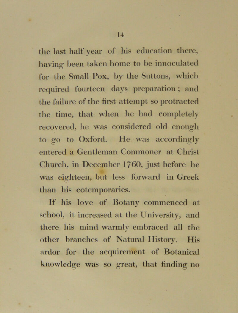 the last half year of his education there, having been taken home to be innoculated for the Small Pox, by the Suttons, which required fourteen days preparation; and the failure of the first attempt so protracted the time, that when he had completely recovered, he was considered old enough to go to Oxford. He was accordingly entered a Gentleman Commoner at Christ Church, in December 1760, just before he was eighteen, but less forward in Greek than his cotemporaries. If his love of Botany commenced at school, it increased at the University, and there his mind warmly embraced all the other branches of Natural History. His ardor for the acquirement of Botanical knowledge was so great, that finding no