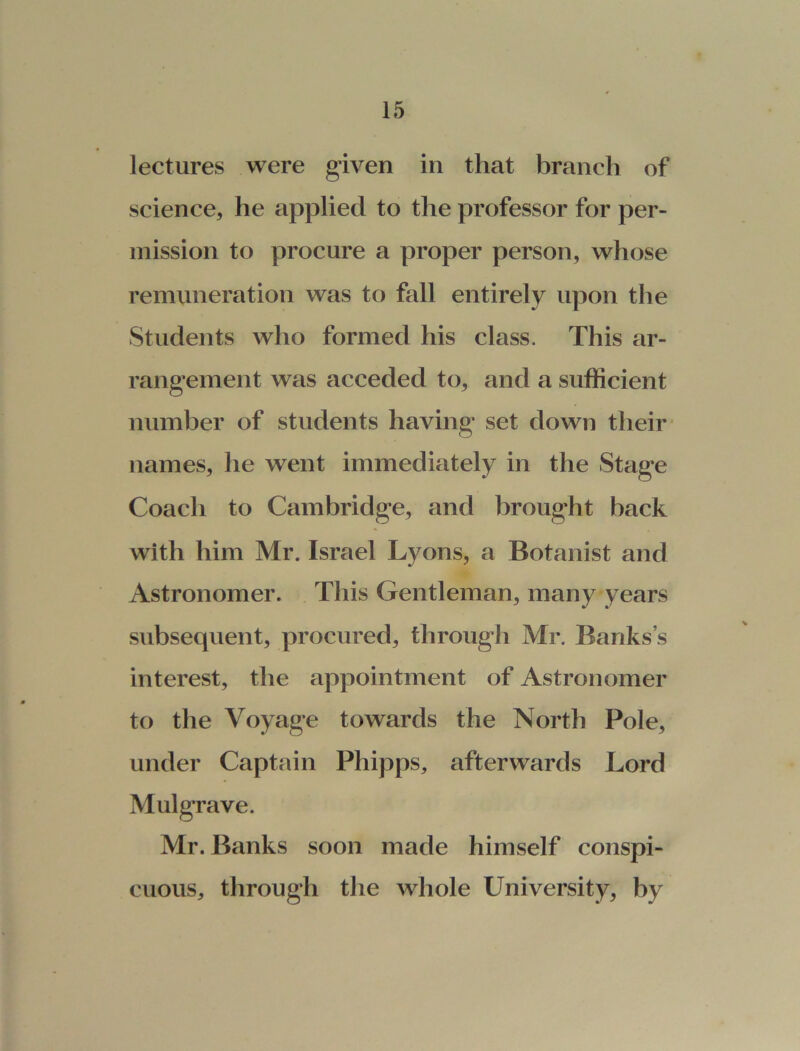 lectures were given in that branch of science, he applied to the professor for per- mission to procure a proper person, whose remuneration was to fall entirely upon the Students who formed his class. This ar- rangement was acceded to, and a sufficient number of students having set down their names, he went immediately in the Stage Coach to Cambridge, and brought back with him Mr. Israel Lyons, a Botanist and Astronomer. This Gentleman, many years subsequent, procured, through Mr. Banks’s interest, the appointment of Astronomer to the Voyage towards the North Pole, under Captain Phipps, afterwards Lord Mulgrave. Mr. Banks soon made himself conspi- cuous, through the whole University, by
