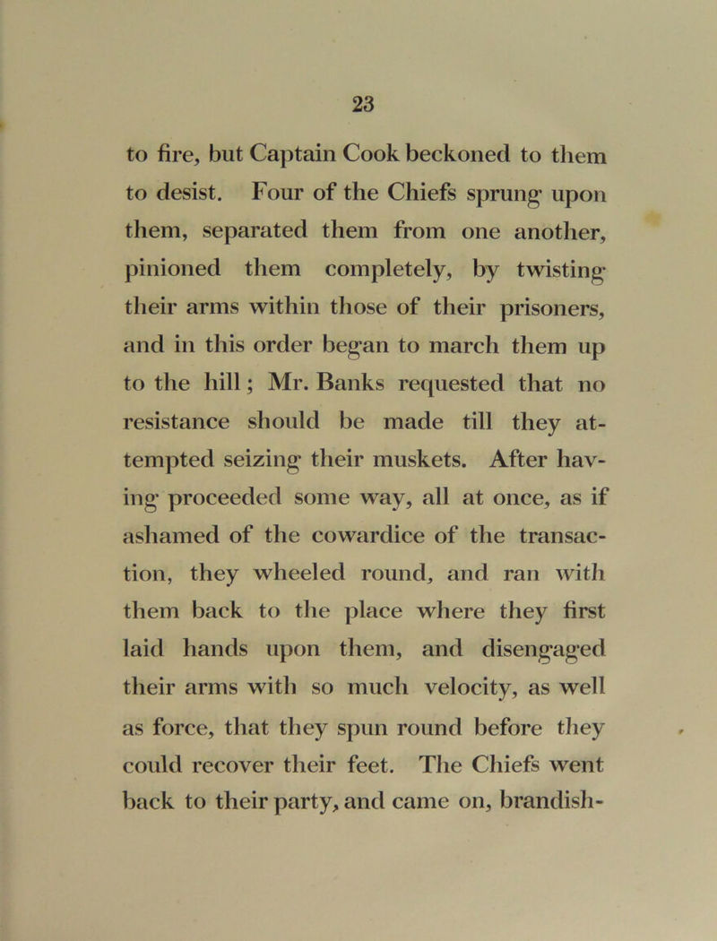 to fire, but Captain Cook beckoned to them to desist. Four of the Chiefs sprung upon them, separated them from one another, pinioned them completely, by twisting their arms within those of their prisoners, and in this order began to march them up to the hill; Mr. Banks requested that no resistance should be made till they at- tempted seizing their muskets. After hav- ing proceeded some way, all at once, as if ashamed of the cowardice of the transac- tion, they wheeled round, and ran with them back to the place where they first laid hands upon them, and disengaged their arms with so much velocity, as well as force, that they spun round before they could recover their feet. The Chiefs went back to their party, and came on, brandish-