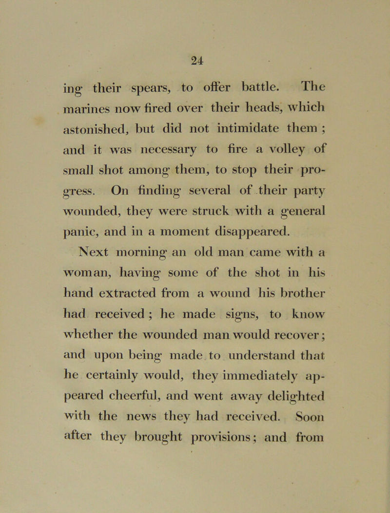 mg their spears, to offer battle. The marines now fired over their heads, which astonished, but did not intimidate them ; and it was necessary to fire a volley of small shot among them, to stop their pro- gress. On finding several of their party wounded, they were struck with a general panic, and in a moment disappeared. Next morning an old man came with a woman, having some of the shot in his hand extracted from a wound his brother had received; he made signs, to know whether the wounded man would recover; and upon being made to understand that he certainly would, they immediately ap- peared cheerful, and went away delighted with the news they had received. Soon after they brought provisions; and from