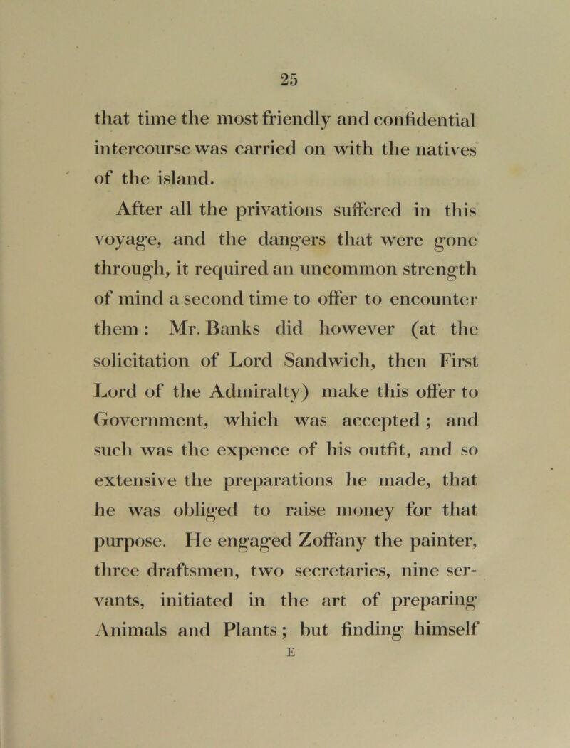 that time the most friendly and confidential intercourse was carried on with the natives of the island. After all the privations suffered in this voyage, and the dangers that were gone through, it required an uncommon strength of mind a second time to offer to encounter them: Mr. Banks did however (at the solicitation of Lord Sandwich, then First Lord of the Admiralty) make this offer to Government, which was accepted; and such was the expence of his outfit, and so extensive the preparations he made, that he was obliged to raise money for that purpose. He engaged Zoffany the painter, three draftsmen, two secretaries, nine ser- vants, initiated in the art of preparing Animals and Plants; but finding himself E
