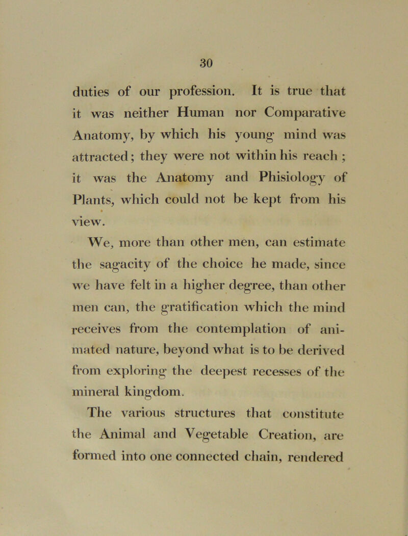 duties of our profession. It is true that it was neither Human nor Comparative Anatomy, by which his young mind was attracted; they were not within his reach ; it was the Anatomy and Phisiology of Plants, which could not be kept from his * view. We, more than other men, can estimate the sagacity of the choice he made, since we have felt in a higher degree, than other men can, the gratification which the mind receives from the contemplation of ani- mated nature, beyond what is to be derived from exploring the deepest recesses of the mineral kingdom. The various structures that constitute the Animal and Vegetable Creation, are formed into one connected chain, rendered